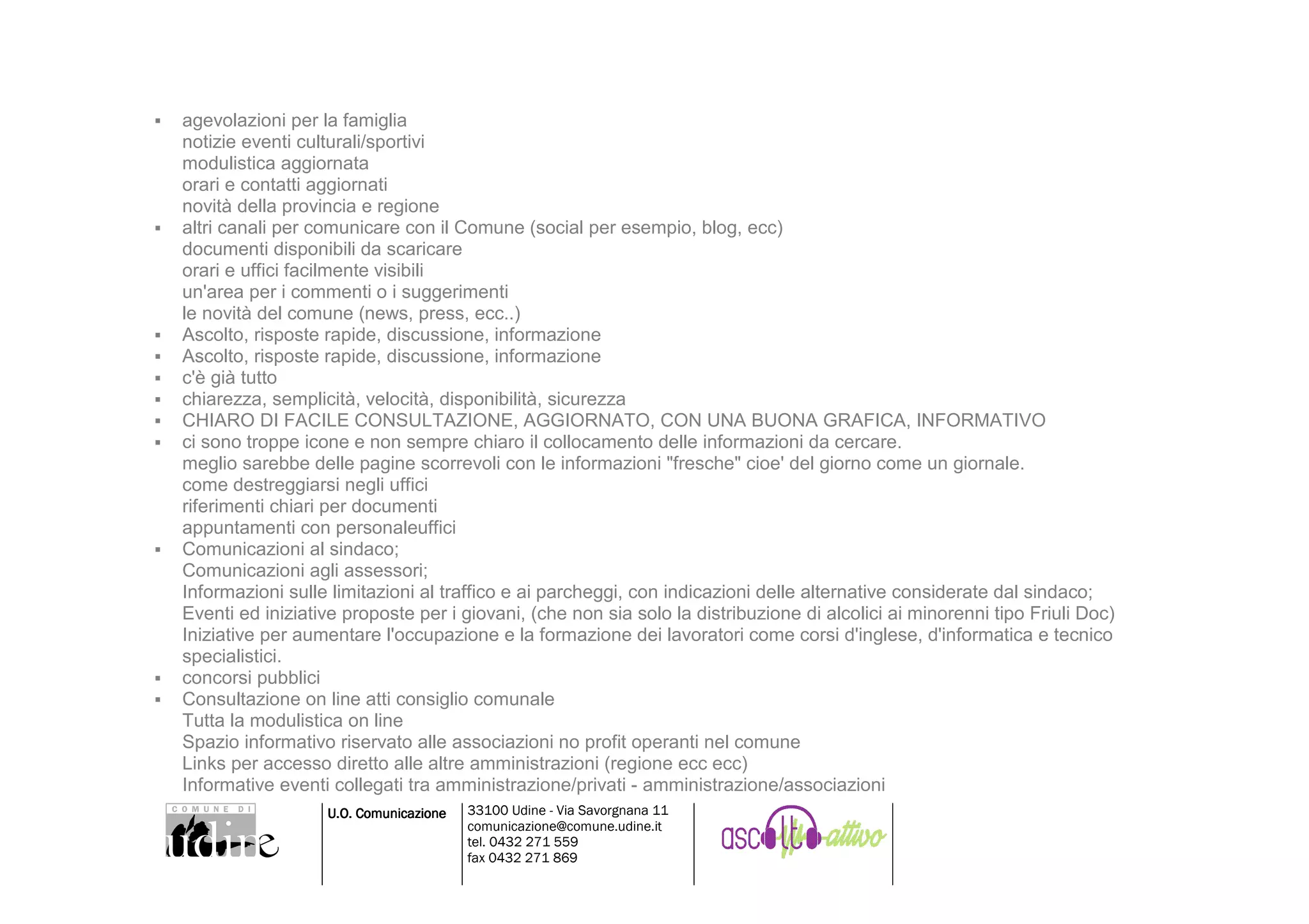 agevolazioni per la famiglia
notizie eventi culturali/sportivi
modulistica aggiornata
orari e contatti aggiornati
novità della provincia e regione
altri canali per comunicare con il Comune (social per esempio, blog, ecc)
documenti disponibili da scaricare
orari e uffici facilmente visibili
un'area per i commenti o i suggerimenti
le novità del comune (news, press, ecc..)
Ascolto, risposte rapide, discussione, informazione
Ascolto, risposte rapide, discussione, informazione
c'è già tutto
chiarezza, semplicità, velocità, disponibilità, sicurezza
CHIARO DI FACILE CONSULTAZIONE, AGGIORNATO, CON UNA BUONA GRAFICA, INFORMATIVO
ci sono troppe icone e non sempre chiaro il collocamento delle informazioni da cercare.
meglio sarebbe delle pagine scorrevoli con le informazioni "fresche" cioe' del giorno come un giornale.
come destreggiarsi negli uffici
riferimenti chiari per documenti
appuntamenti con personaleuffici
Comunicazioni al sindaco;
Comunicazioni agli assessori;
Informazioni sulle limitazioni al traffico e ai parcheggi, con indicazioni delle alternative considerate dal sindaco;
Eventi ed iniziative proposte per i giovani, (che non sia solo la distribuzione di alcolici ai minorenni tipo Friuli Doc)
Iniziative per aumentare l'occupazione e la formazione dei lavoratori come corsi d'inglese, d'informatica e tecnico
specialistici.
concorsi pubblici
Consultazione on line atti consiglio comunale
Tutta la modulistica on line
Spazio informativo riservato alle associazioni no profit operanti nel comune
Links per accesso diretto alle altre amministrazioni (regione ecc ecc)
Informative eventi collegati tra amministrazione/privati - amministrazione/associazioni
                  U.O. Comunicazione   33100 Udine - Via Savorgnana 11
                                       comunicazione@comune.udine.it
                                       tel. 0432 271 559
                                       fax 0432 271 869
 