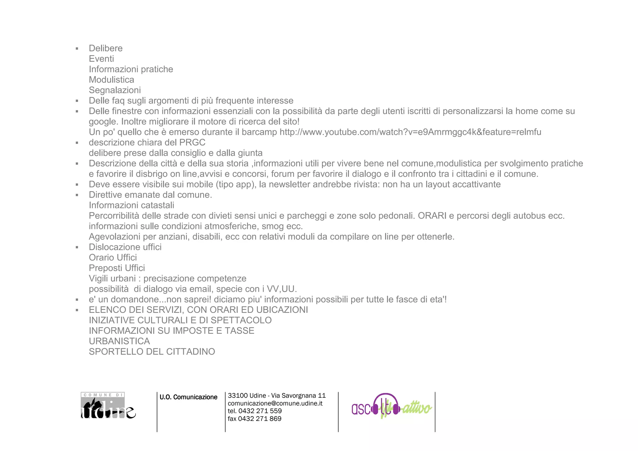 Delibere
Eventi
Informazioni pratiche
Modulistica
Segnalazioni
Delle faq sugli argomenti di più frequente interesse
Delle finestre con informazioni essenziali con la possibilità da parte degli utenti iscritti di personalizzarsi la home come su
google. Inoltre migliorare il motore di ricerca del sito!
Un po' quello che è emerso durante il barcamp http://www.youtube.com/watch?v=e9Amrmggc4k&feature=relmfu
descrizione chiara del PRGC
delibere prese dalla consiglio e dalla giunta
Descrizione della città e della sua storia ,informazioni utili per vivere bene nel comune,modulistica per svolgimento pratiche
e favorire il disbrigo on line,avvisi e concorsi, forum per favorire il dialogo e il confronto tra i cittadini e il comune.
Deve essere visibile sui mobile (tipo app), la newsletter andrebbe rivista: non ha un layout accattivante
Direttive emanate dal comune.
Informazioni catastali
Percorribilità delle strade con divieti sensi unici e parcheggi e zone solo pedonali. ORARI e percorsi degli autobus ecc.
informazioni sulle condizioni atmosferiche, smog ecc.
Agevolazioni per anziani, disabili, ecc con relativi moduli da compilare on line per ottenerle.
Dislocazione uffici
Orario Uffici
Preposti Uffici
Vigili urbani : precisazione competenze
possibilità di dialogo via email, specie con i VV,UU.
e' un domandone...non saprei! diciamo piu' informazioni possibili per tutte le fasce di eta'!
ELENCO DEI SERVIZI, CON ORARI ED UBICAZIONI
INIZIATIVE CULTURALI E DI SPETTACOLO
INFORMAZIONI SU IMPOSTE E TASSE
URBANISTICA
SPORTELLO DEL CITTADINO



                  U.O. Comunicazione   33100 Udine - Via Savorgnana 11
                                       comunicazione@comune.udine.it
                                       tel. 0432 271 559
                                       fax 0432 271 869
 