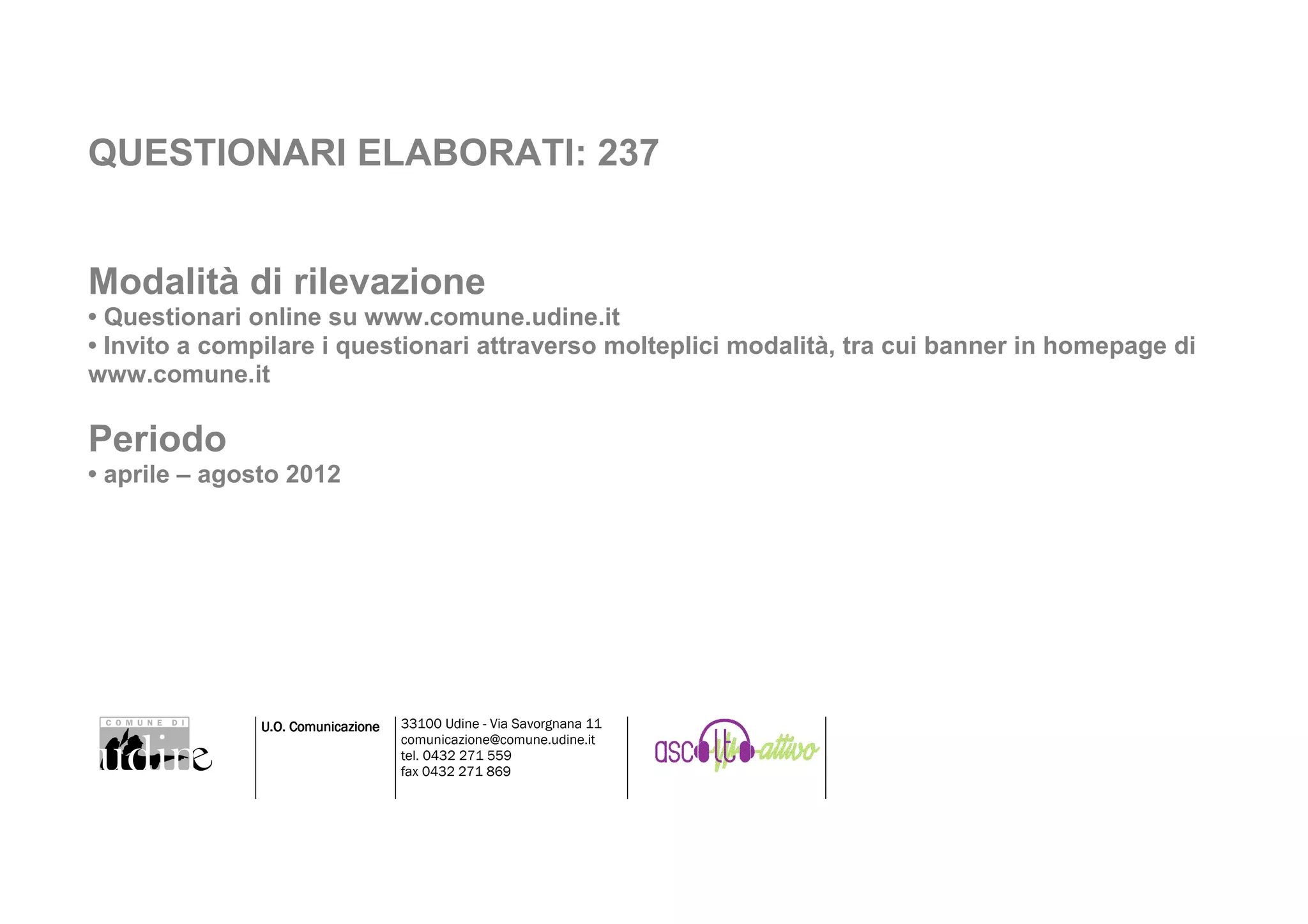 QUESTIONARI ELABORATI: 237


Modalità di rilevazione
• Questionari online su www.comune.udine.it
• Invito a compilare i questionari attraverso molteplici modalità, tra cui banner in homepage di
www.comune.it

Periodo
• aprile – agosto 2012




               U.O. Comunicazione   33100 Udine - Via Savorgnana 11
                                    comunicazione@comune.udine.it
                                    tel. 0432 271 559
                                    fax 0432 271 869
 