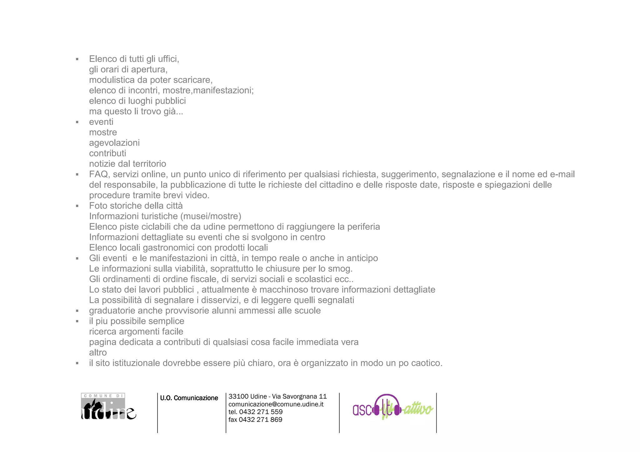 Elenco di tutti gli uffici,
gli orari di apertura,
modulistica da poter scaricare,
elenco di incontri, mostre,manifestazioni;
elenco di luoghi pubblici
ma questo li trovo già...
eventi
mostre
agevolazioni
contributi
notizie dal territorio
FAQ, servizi online, un punto unico di riferimento per qualsiasi richiesta, suggerimento, segnalazione e il nome ed e-mail
del responsabile, la pubblicazione di tutte le richieste del cittadino e delle risposte date, risposte e spiegazioni delle
procedure tramite brevi video.
Foto storiche della città
Informazioni turistiche (musei/mostre)
Elenco piste ciclabili che da udine permettono di raggiungere la periferia
Informazioni dettagliate su eventi che si svolgono in centro
Elenco locali gastronomici con prodotti locali
Gli eventi e le manifestazioni in città, in tempo reale o anche in anticipo
Le informazioni sulla viabilità, soprattutto le chiusure per lo smog.
Gli ordinamenti di ordine fiscale, di servizi sociali e scolastici ecc..
Lo stato dei lavori pubblici , attualmente è macchinoso trovare informazioni dettagliate
La possibilità di segnalare i disservizi, e di leggere quelli segnalati
graduatorie anche provvisorie alunni ammessi alle scuole
il piu possibile semplice
ricerca argomenti facile
pagina dedicata a contributi di qualsiasi cosa facile immediata vera
altro
il sito istituzionale dovrebbe essere più chiaro, ora è organizzato in modo un po caotico.


                 U.O. Comunicazione   33100 Udine - Via Savorgnana 11
                                      comunicazione@comune.udine.it
                                      tel. 0432 271 559
                                      fax 0432 271 869
 