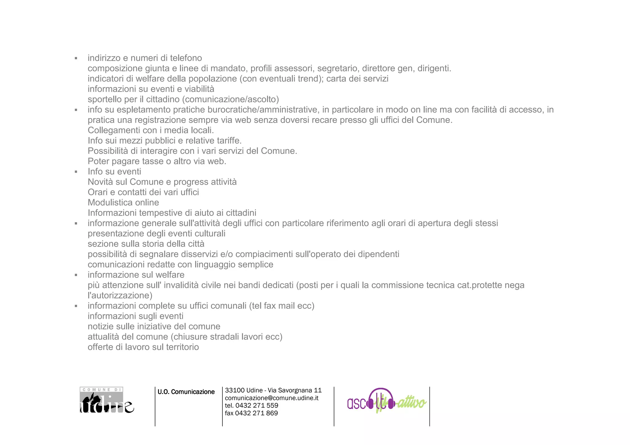 indirizzo e numeri di telefono
composizione giunta e linee di mandato, profili assessori, segretario, direttore gen, dirigenti.
indicatori di welfare della popolazione (con eventuali trend); carta dei servizi
informazioni su eventi e viabilità
sportello per il cittadino (comunicazione/ascolto)
info su espletamento pratiche burocratiche/amministrative, in particolare in modo on line ma con facilità di accesso, in
pratica una registrazione sempre via web senza doversi recare presso gli uffici del Comune.
Collegamenti con i media locali.
Info sui mezzi pubblici e relative tariffe.
Possibilità di interagire con i vari servizi del Comune.
Poter pagare tasse o altro via web.
Info su eventi
Novità sul Comune e progress attività
Orari e contatti dei vari uffici
Modulistica online
Informazioni tempestive di aiuto ai cittadini
informazione generale sull'attività degli uffici con particolare riferimento agli orari di apertura degli stessi
presentazione degli eventi culturali
sezione sulla storia della città
possibilità di segnalare disservizi e/o compiacimenti sull'operato dei dipendenti
comunicazioni redatte con linguaggio semplice
informazione sul welfare
più attenzione sull' invalidità civile nei bandi dedicati (posti per i quali la commissione tecnica cat.protette nega
l'autorizzazione)
informazioni complete su uffici comunali (tel fax mail ecc)
informazioni sugli eventi
notizie sulle iniziative del comune
attualità del comune (chiusure stradali lavori ecc)
offerte di lavoro sul territorio



                  U.O. Comunicazione   33100 Udine - Via Savorgnana 11
                                       comunicazione@comune.udine.it
                                       tel. 0432 271 559
                                       fax 0432 271 869
 