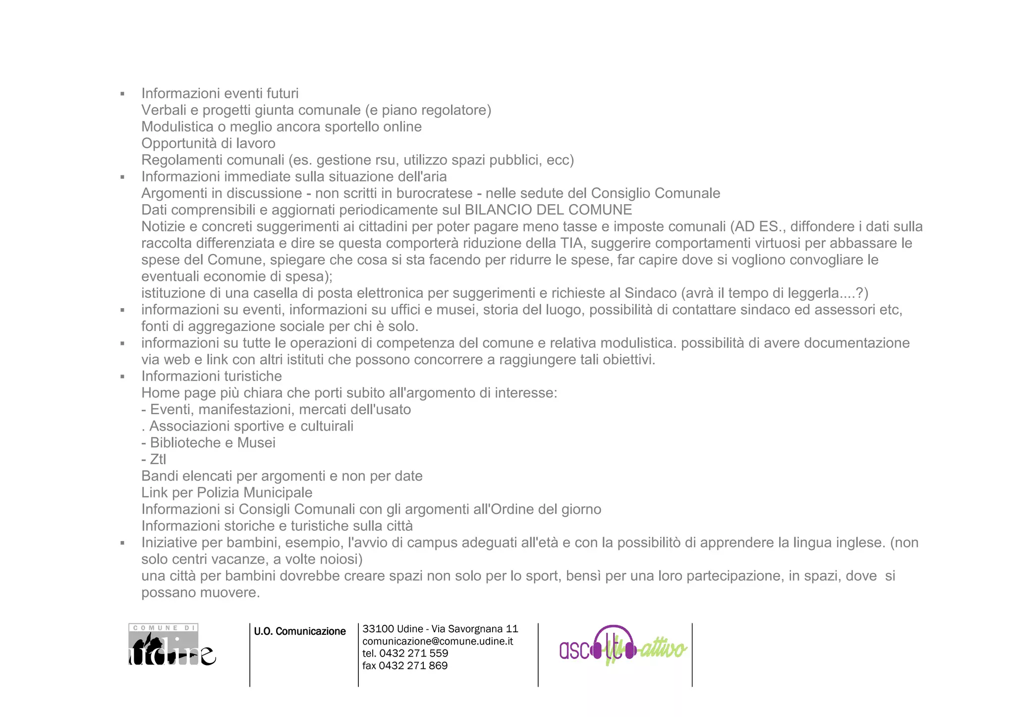 Informazioni eventi futuri
Verbali e progetti giunta comunale (e piano regolatore)
Modulistica o meglio ancora sportello online
Opportunità di lavoro
Regolamenti comunali (es. gestione rsu, utilizzo spazi pubblici, ecc)
Informazioni immediate sulla situazione dell'aria
Argomenti in discussione - non scritti in burocratese - nelle sedute del Consiglio Comunale
Dati comprensibili e aggiornati periodicamente sul BILANCIO DEL COMUNE
Notizie e concreti suggerimenti ai cittadini per poter pagare meno tasse e imposte comunali (AD ES., diffondere i dati sulla
raccolta differenziata e dire se questa comporterà riduzione della TIA, suggerire comportamenti virtuosi per abbassare le
spese del Comune, spiegare che cosa si sta facendo per ridurre le spese, far capire dove si vogliono convogliare le
eventuali economie di spesa);
istituzione di una casella di posta elettronica per suggerimenti e richieste al Sindaco (avrà il tempo di leggerla....?)
informazioni su eventi, informazioni su uffici e musei, storia del luogo, possibilità di contattare sindaco ed assessori etc,
fonti di aggregazione sociale per chi è solo.
informazioni su tutte le operazioni di competenza del comune e relativa modulistica. possibilità di avere documentazione
via web e link con altri istituti che possono concorrere a raggiungere tali obiettivi.
Informazioni turistiche
Home page più chiara che porti subito all'argomento di interesse:
- Eventi, manifestazioni, mercati dell'usato
. Associazioni sportive e cultuirali
- Biblioteche e Musei
- Ztl
Bandi elencati per argomenti e non per date
Link per Polizia Municipale
Informazioni si Consigli Comunali con gli argomenti all'Ordine del giorno
Informazioni storiche e turistiche sulla città
Iniziative per bambini, esempio, l'avvio di campus adeguati all'età e con la possibilitò di apprendere la lingua inglese. (non
solo centri vacanze, a volte noiosi)
una città per bambini dovrebbe creare spazi non solo per lo sport, bensì per una loro partecipazione, in spazi, dove si
possano muovere.

                  U.O. Comunicazione   33100 Udine - Via Savorgnana 11
                                       comunicazione@comune.udine.it
                                       tel. 0432 271 559
                                       fax 0432 271 869
 