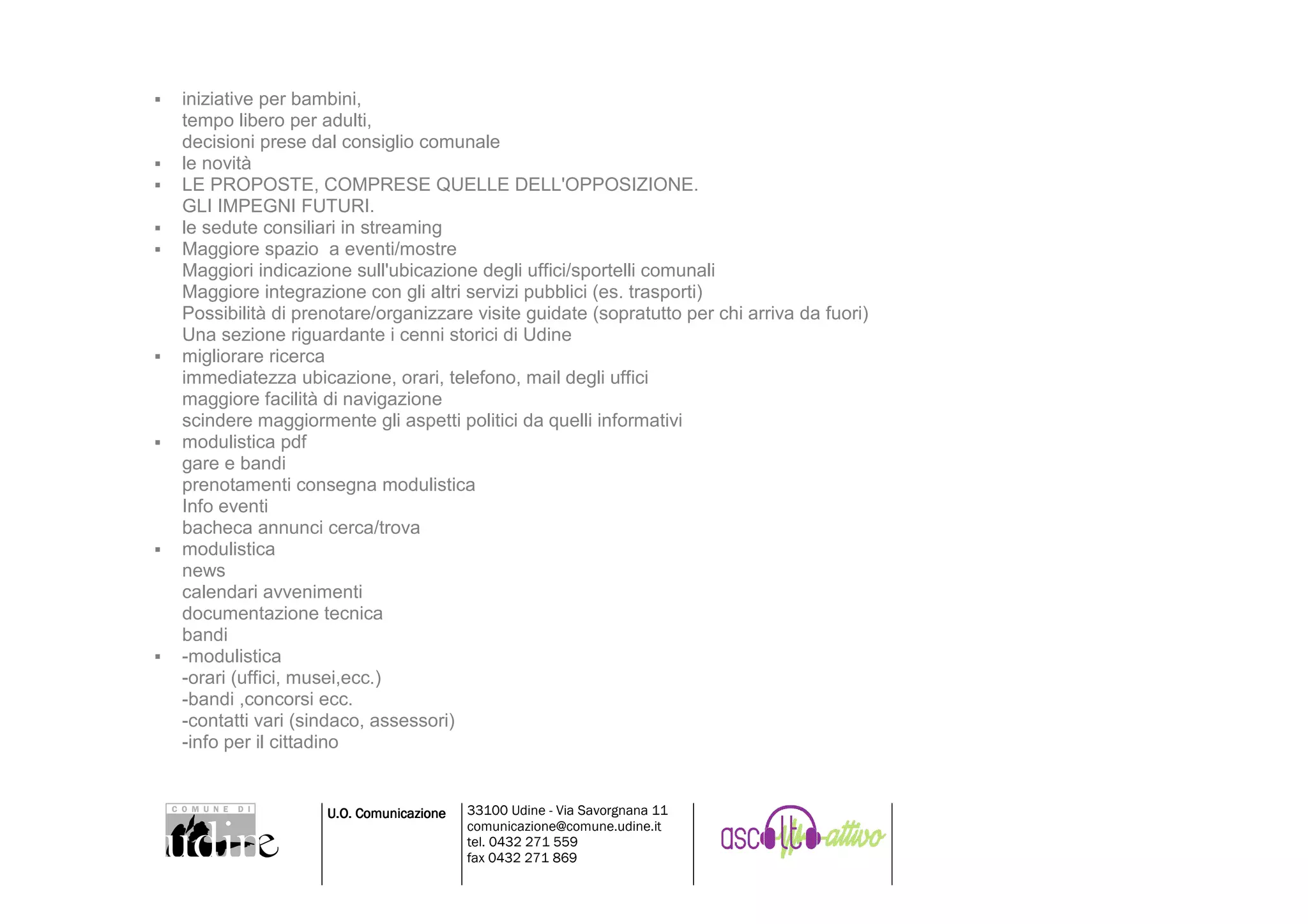 iniziative per bambini,
tempo libero per adulti,
decisioni prese dal consiglio comunale
le novità
LE PROPOSTE, COMPRESE QUELLE DELL'OPPOSIZIONE.
GLI IMPEGNI FUTURI.
le sedute consiliari in streaming
Maggiore spazio a eventi/mostre
Maggiori indicazione sull'ubicazione degli uffici/sportelli comunali
Maggiore integrazione con gli altri servizi pubblici (es. trasporti)
Possibilità di prenotare/organizzare visite guidate (sopratutto per chi arriva da fuori)
Una sezione riguardante i cenni storici di Udine
migliorare ricerca
immediatezza ubicazione, orari, telefono, mail degli uffici
maggiore facilità di navigazione
scindere maggiormente gli aspetti politici da quelli informativi
modulistica pdf
gare e bandi
prenotamenti consegna modulistica
Info eventi
bacheca annunci cerca/trova
modulistica
news
calendari avvenimenti
documentazione tecnica
bandi
-modulistica
-orari (uffici, musei,ecc.)
-bandi ,concorsi ecc.
-contatti vari (sindaco, assessori)
-info per il cittadino


                  U.O. Comunicazione   33100 Udine - Via Savorgnana 11
                                       comunicazione@comune.udine.it
                                       tel. 0432 271 559
                                       fax 0432 271 869
 