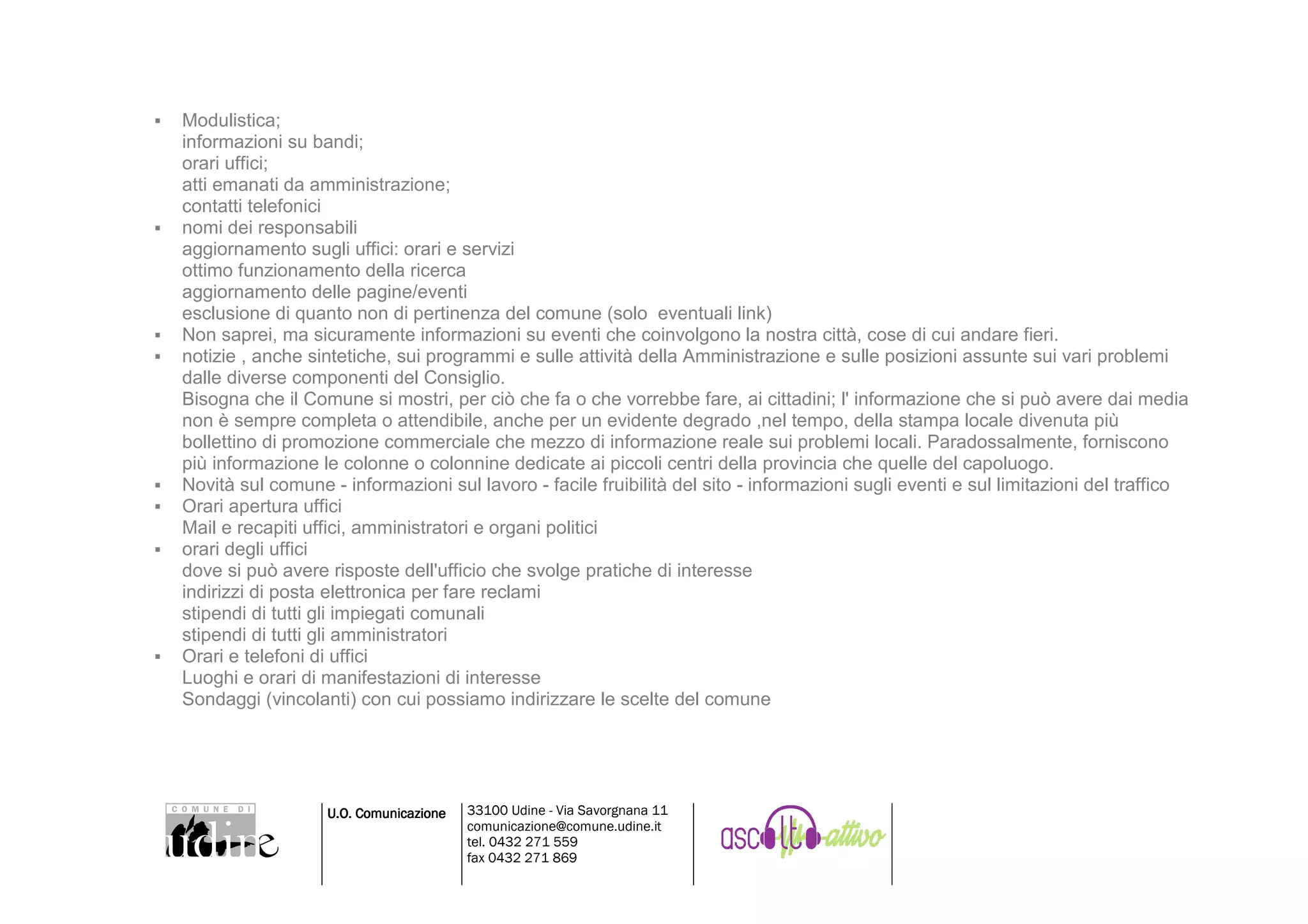 Modulistica;
informazioni su bandi;
orari uffici;
atti emanati da amministrazione;
contatti telefonici
nomi dei responsabili
aggiornamento sugli uffici: orari e servizi
ottimo funzionamento della ricerca
aggiornamento delle pagine/eventi
esclusione di quanto non di pertinenza del comune (solo eventuali link)
Non saprei, ma sicuramente informazioni su eventi che coinvolgono la nostra città, cose di cui andare fieri.
notizie , anche sintetiche, sui programmi e sulle attività della Amministrazione e sulle posizioni assunte sui vari problemi
dalle diverse componenti del Consiglio.
Bisogna che il Comune si mostri, per ciò che fa o che vorrebbe fare, ai cittadini; l' informazione che si può avere dai media
non è sempre completa o attendibile, anche per un evidente degrado ,nel tempo, della stampa locale divenuta più
bollettino di promozione commerciale che mezzo di informazione reale sui problemi locali. Paradossalmente, forniscono
più informazione le colonne o colonnine dedicate ai piccoli centri della provincia che quelle del capoluogo.
Novità sul comune - informazioni sul lavoro - facile fruibilità del sito - informazioni sugli eventi e sul limitazioni del traffico
Orari apertura uffici
Mail e recapiti uffici, amministratori e organi politici
orari degli uffici
dove si può avere risposte dell'ufficio che svolge pratiche di interesse
indirizzi di posta elettronica per fare reclami
stipendi di tutti gli impiegati comunali
stipendi di tutti gli amministratori
Orari e telefoni di uffici
Luoghi e orari di manifestazioni di interesse
Sondaggi (vincolanti) con cui possiamo indirizzare le scelte del comune




                  U.O. Comunicazione   33100 Udine - Via Savorgnana 11
                                       comunicazione@comune.udine.it
                                       tel. 0432 271 559
                                       fax 0432 271 869
 