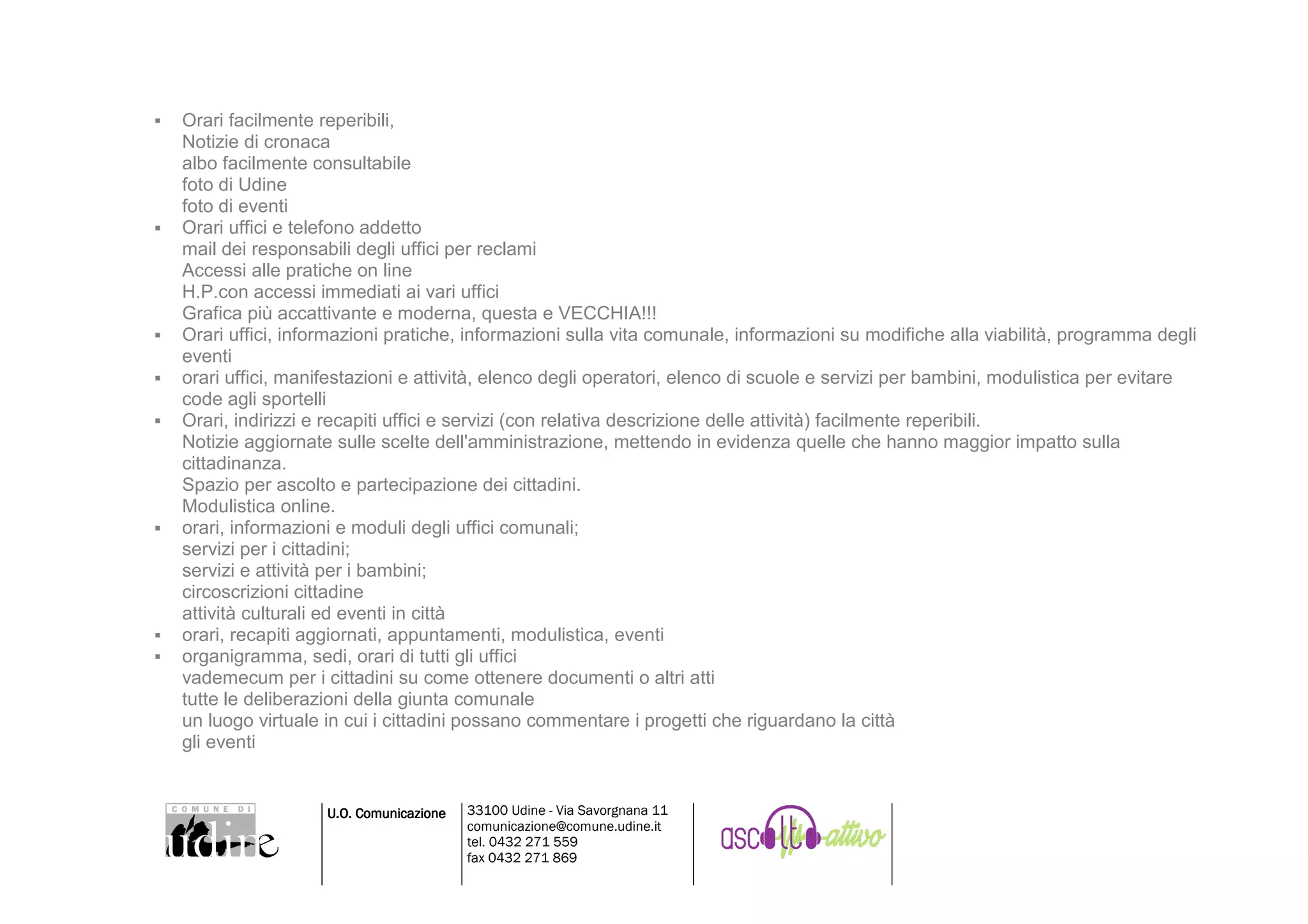 Orari facilmente reperibili,
Notizie di cronaca
albo facilmente consultabile
foto di Udine
foto di eventi
Orari uffici e telefono addetto
mail dei responsabili degli uffici per reclami
Accessi alle pratiche on line
H.P.con accessi immediati ai vari uffici
Grafica più accattivante e moderna, questa e VECCHIA!!!
Orari uffici, informazioni pratiche, informazioni sulla vita comunale, informazioni su modifiche alla viabilità, programma degli
eventi
orari uffici, manifestazioni e attività, elenco degli operatori, elenco di scuole e servizi per bambini, modulistica per evitare
code agli sportelli
Orari, indirizzi e recapiti uffici e servizi (con relativa descrizione delle attività) facilmente reperibili.
Notizie aggiornate sulle scelte dell'amministrazione, mettendo in evidenza quelle che hanno maggior impatto sulla
cittadinanza.
Spazio per ascolto e partecipazione dei cittadini.
Modulistica online.
orari, informazioni e moduli degli uffici comunali;
servizi per i cittadini;
servizi e attività per i bambini;
circoscrizioni cittadine
attività culturali ed eventi in città
orari, recapiti aggiornati, appuntamenti, modulistica, eventi
organigramma, sedi, orari di tutti gli uffici
vademecum per i cittadini su come ottenere documenti o altri atti
tutte le deliberazioni della giunta comunale
un luogo virtuale in cui i cittadini possano commentare i progetti che riguardano la città
gli eventi


                  U.O. Comunicazione   33100 Udine - Via Savorgnana 11
                                       comunicazione@comune.udine.it
                                       tel. 0432 271 559
                                       fax 0432 271 869
 