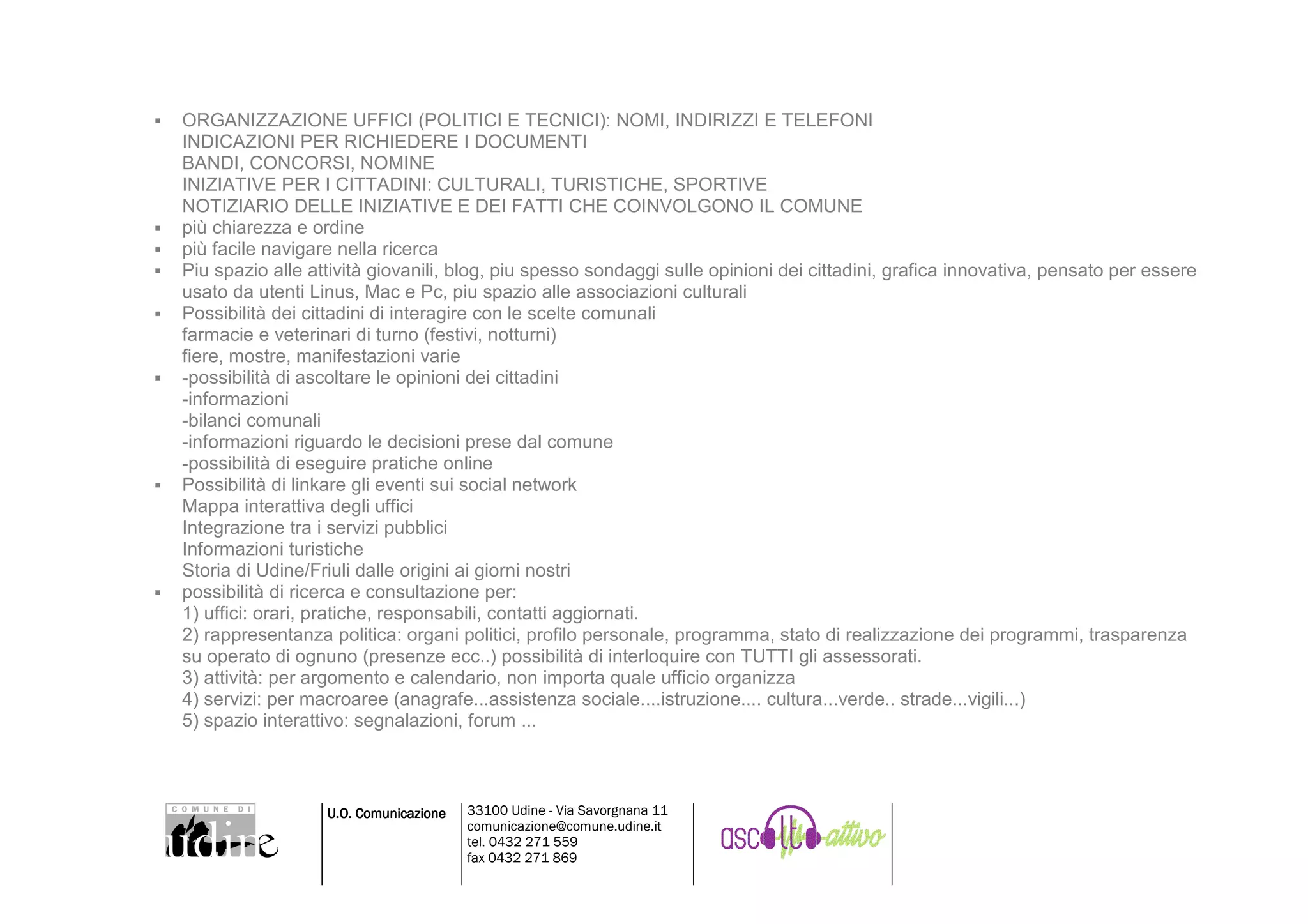 ORGANIZZAZIONE UFFICI (POLITICI E TECNICI): NOMI, INDIRIZZI E TELEFONI
INDICAZIONI PER RICHIEDERE I DOCUMENTI
BANDI, CONCORSI, NOMINE
INIZIATIVE PER I CITTADINI: CULTURALI, TURISTICHE, SPORTIVE
NOTIZIARIO DELLE INIZIATIVE E DEI FATTI CHE COINVOLGONO IL COMUNE
più chiarezza e ordine
più facile navigare nella ricerca
Piu spazio alle attività giovanili, blog, piu spesso sondaggi sulle opinioni dei cittadini, grafica innovativa, pensato per essere
usato da utenti Linus, Mac e Pc, piu spazio alle associazioni culturali
Possibilità dei cittadini di interagire con le scelte comunali
farmacie e veterinari di turno (festivi, notturni)
fiere, mostre, manifestazioni varie
-possibilità di ascoltare le opinioni dei cittadini
-informazioni
-bilanci comunali
-informazioni riguardo le decisioni prese dal comune
-possibilità di eseguire pratiche online
Possibilità di linkare gli eventi sui social network
Mappa interattiva degli uffici
Integrazione tra i servizi pubblici
Informazioni turistiche
Storia di Udine/Friuli dalle origini ai giorni nostri
possibilità di ricerca e consultazione per:
1) uffici: orari, pratiche, responsabili, contatti aggiornati.
2) rappresentanza politica: organi politici, profilo personale, programma, stato di realizzazione dei programmi, trasparenza
su operato di ognuno (presenze ecc..) possibilità di interloquire con TUTTI gli assessorati.
3) attività: per argomento e calendario, non importa quale ufficio organizza
4) servizi: per macroaree (anagrafe...assistenza sociale....istruzione.... cultura...verde.. strade...vigili...)
5) spazio interattivo: segnalazioni, forum ...



                  U.O. Comunicazione   33100 Udine - Via Savorgnana 11
                                       comunicazione@comune.udine.it
                                       tel. 0432 271 559
                                       fax 0432 271 869
 