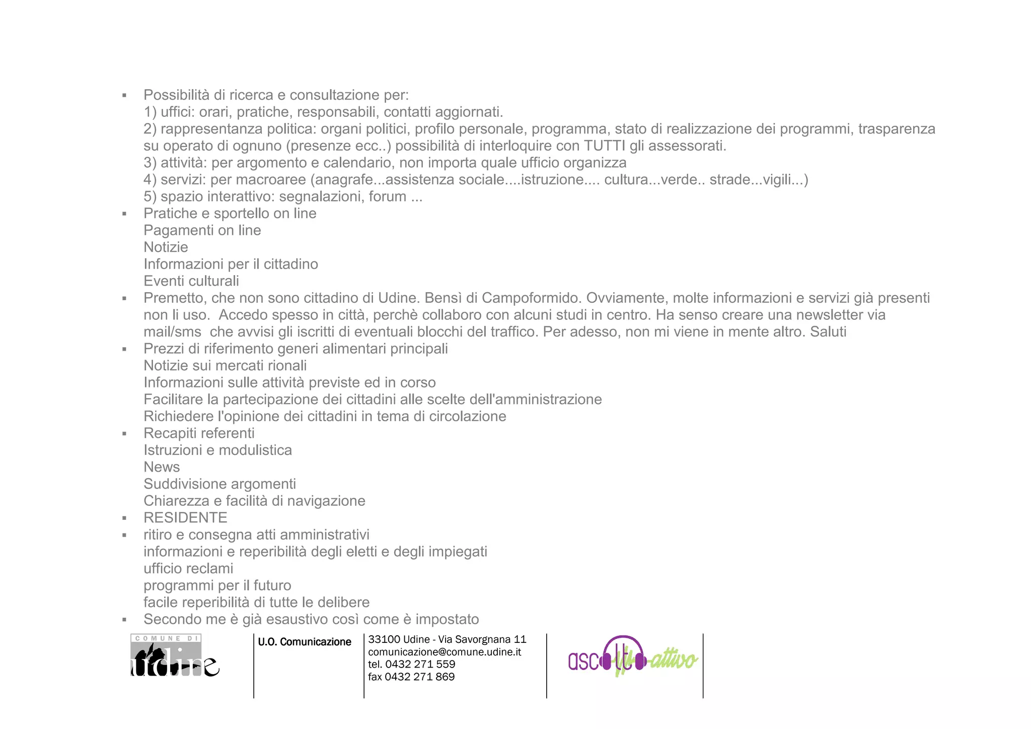 Possibilità di ricerca e consultazione per:
1) uffici: orari, pratiche, responsabili, contatti aggiornati.
2) rappresentanza politica: organi politici, profilo personale, programma, stato di realizzazione dei programmi, trasparenza
su operato di ognuno (presenze ecc..) possibilità di interloquire con TUTTI gli assessorati.
3) attività: per argomento e calendario, non importa quale ufficio organizza
4) servizi: per macroaree (anagrafe...assistenza sociale....istruzione.... cultura...verde.. strade...vigili...)
5) spazio interattivo: segnalazioni, forum ...
Pratiche e sportello on line
Pagamenti on line
Notizie
Informazioni per il cittadino
Eventi culturali
Premetto, che non sono cittadino di Udine. Bensì di Campoformido. Ovviamente, molte informazioni e servizi già presenti
non li uso. Accedo spesso in città, perchè collaboro con alcuni studi in centro. Ha senso creare una newsletter via
mail/sms che avvisi gli iscritti di eventuali blocchi del traffico. Per adesso, non mi viene in mente altro. Saluti
Prezzi di riferimento generi alimentari principali
Notizie sui mercati rionali
Informazioni sulle attività previste ed in corso
Facilitare la partecipazione dei cittadini alle scelte dell'amministrazione
Richiedere l'opinione dei cittadini in tema di circolazione
Recapiti referenti
Istruzioni e modulistica
News
Suddivisione argomenti
Chiarezza e facilità di navigazione
RESIDENTE
ritiro e consegna atti amministrativi
informazioni e reperibilità degli eletti e degli impiegati
ufficio reclami
programmi per il futuro
facile reperibilità di tutte le delibere
Secondo me è già esaustivo così come è impostato
                 U.O. Comunicazione   33100 Udine - Via Savorgnana 11
                                      comunicazione@comune.udine.it
                                      tel. 0432 271 559
                                      fax 0432 271 869
 