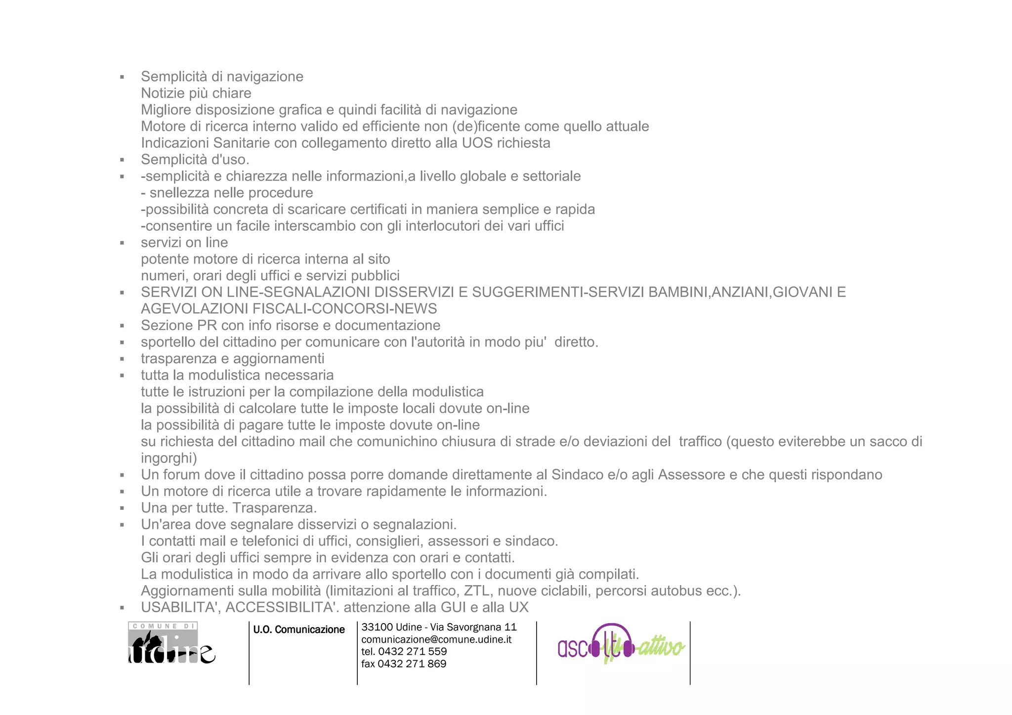 Semplicità di navigazione
Notizie più chiare
Migliore disposizione grafica e quindi facilità di navigazione
Motore di ricerca interno valido ed efficiente non (de)ficente come quello attuale
Indicazioni Sanitarie con collegamento diretto alla UOS richiesta
Semplicità d'uso.
-semplicità e chiarezza nelle informazioni,a livello globale e settoriale
- snellezza nelle procedure
-possibilità concreta di scaricare certificati in maniera semplice e rapida
-consentire un facile interscambio con gli interlocutori dei vari uffici
servizi on line
potente motore di ricerca interna al sito
numeri, orari degli uffici e servizi pubblici
SERVIZI ON LINE-SEGNALAZIONI DISSERVIZI E SUGGERIMENTI-SERVIZI BAMBINI,ANZIANI,GIOVANI E
AGEVOLAZIONI FISCALI-CONCORSI-NEWS
Sezione PR con info risorse e documentazione
sportello del cittadino per comunicare con l'autorità in modo piu' diretto.
trasparenza e aggiornamenti
tutta la modulistica necessaria
tutte le istruzioni per la compilazione della modulistica
la possibilità di calcolare tutte le imposte locali dovute on-line
la possibilità di pagare tutte le imposte dovute on-line
su richiesta del cittadino mail che comunichino chiusura di strade e/o deviazioni del traffico (questo eviterebbe un sacco di
ingorghi)
Un forum dove il cittadino possa porre domande direttamente al Sindaco e/o agli Assessore e che questi rispondano
Un motore di ricerca utile a trovare rapidamente le informazioni.
Una per tutte. Trasparenza.
Un'area dove segnalare disservizi o segnalazioni.
I contatti mail e telefonici di uffici, consiglieri, assessori e sindaco.
Gli orari degli uffici sempre in evidenza con orari e contatti.
La modulistica in modo da arrivare allo sportello con i documenti già compilati.
Aggiornamenti sulla mobilità (limitazioni al traffico, ZTL, nuove ciclabili, percorsi autobus ecc.).
USABILITA', ACCESSIBILITA'. attenzione alla GUI e alla UX
                 U.O. Comunicazione   33100 Udine - Via Savorgnana 11
                                      comunicazione@comune.udine.it
                                      tel. 0432 271 559
                                      fax 0432 271 869
 