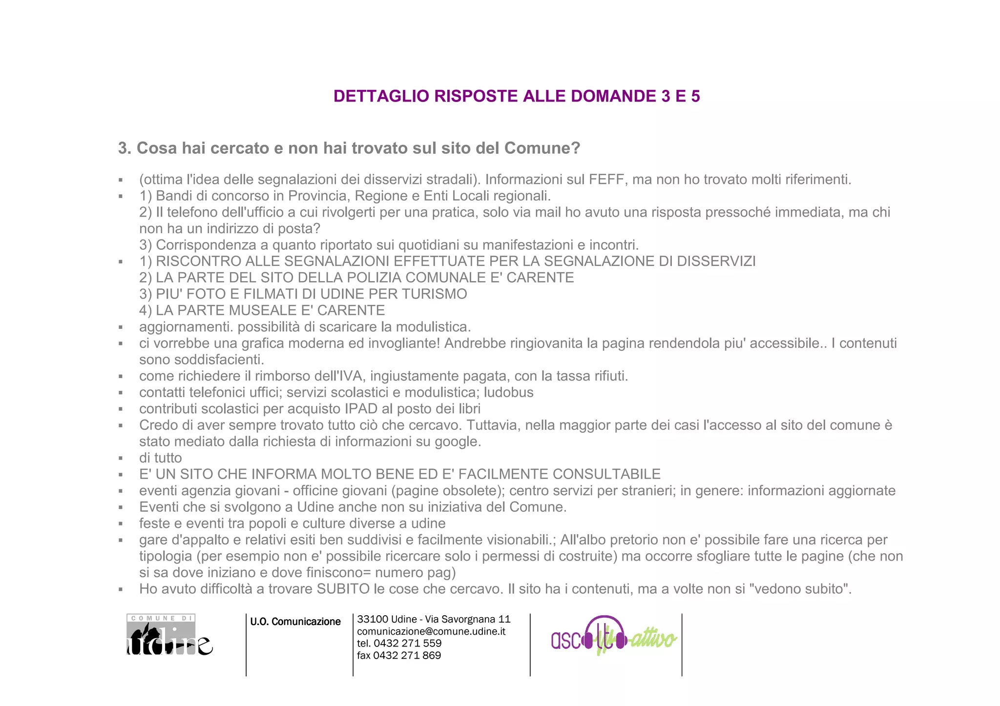 DETTAGLIO RISPOSTE ALLE DOMANDE 3 E 5


3. Cosa hai cercato e non hai trovato sul sito del Comune?
  (ottima l'idea delle segnalazioni dei disservizi stradali). Informazioni sul FEFF, ma non ho trovato molti riferimenti.
  1) Bandi di concorso in Provincia, Regione e Enti Locali regionali.
  2) Il telefono dell'ufficio a cui rivolgerti per una pratica, solo via mail ho avuto una risposta pressoché immediata, ma chi
  non ha un indirizzo di posta?
  3) Corrispondenza a quanto riportato sui quotidiani su manifestazioni e incontri.
  1) RISCONTRO ALLE SEGNALAZIONI EFFETTUATE PER LA SEGNALAZIONE DI DISSERVIZI
  2) LA PARTE DEL SITO DELLA POLIZIA COMUNALE E' CARENTE
  3) PIU' FOTO E FILMATI DI UDINE PER TURISMO
  4) LA PARTE MUSEALE E' CARENTE
  aggiornamenti. possibilità di scaricare la modulistica.
  ci vorrebbe una grafica moderna ed invogliante! Andrebbe ringiovanita la pagina rendendola piu' accessibile.. I contenuti
  sono soddisfacienti.
  come richiedere il rimborso dell'IVA, ingiustamente pagata, con la tassa rifiuti.
  contatti telefonici uffici; servizi scolastici e modulistica; ludobus
  contributi scolastici per acquisto IPAD al posto dei libri
  Credo di aver sempre trovato tutto ciò che cercavo. Tuttavia, nella maggior parte dei casi l'accesso al sito del comune è
  stato mediato dalla richiesta di informazioni su google.
  di tutto
  E' UN SITO CHE INFORMA MOLTO BENE ED E' FACILMENTE CONSULTABILE
  eventi agenzia giovani - officine giovani (pagine obsolete); centro servizi per stranieri; in genere: informazioni aggiornate
  Eventi che si svolgono a Udine anche non su iniziativa del Comune.
  feste e eventi tra popoli e culture diverse a udine
  gare d'appalto e relativi esiti ben suddivisi e facilmente visionabili.; All'albo pretorio non e' possibile fare una ricerca per
  tipologia (per esempio non e' possibile ricercare solo i permessi di costruite) ma occorre sfogliare tutte le pagine (che non
  si sa dove iniziano e dove finiscono= numero pag)
  Ho avuto difficoltà a trovare SUBITO le cose che cercavo. Il sito ha i contenuti, ma a volte non si "vedono subito".

                    U.O. Comunicazione   33100 Udine - Via Savorgnana 11
                                         comunicazione@comune.udine.it
                                         tel. 0432 271 559
                                         fax 0432 271 869
 