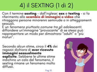 4) il SEXTING (1 di 2)
Con il termine sexting - dall’inglese: sex e texting – si fa
riferimento allo scambio di immagini o video che
ritraggono persone minorenni seminude o in atteggiamenti
sessuali. 
È un fenomeno piuttosto comune tra gli adolescenti:
diffondere un’immagine “provocante” di se stessi può
rappresentare un modo per dimostrarsi “adulti” o “più
maturi”.
Secondo alcun stime, circa il 4% dei
ragazzi dichiara di aver ricevuto
immagini sessualmente
esplicite. Sebbene le ultime stime
indichino un calo del fenomeno, il
sexting rimane un fenomeno molto
diffuso.
Pag 10
 