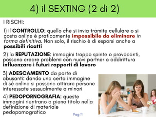 4) il SEXTING (2 di 2)
1) il CONTROLLO: quello che si invia tramite cellulare o si
posta online è praticamente impossibile da eliminare in
forma definitiva. Non solo, il rischio è di esporsi anche a
possibili ricatti
2) la REPUTAZIONE: immagini troppo spinte o provocanti,
possono creare problemi con nuovi partner o addirittura
influenzare i futuri rapporti di lavoro
3) ADESCAMENTO da parte di
abusanti: dando una certa immagine
di sé online si possono attirare persone
interessate sessualmente a minori
4) PEDOPORNOGRAFIA: queste
immagini rientrano a pieno titolo nella
definizione di materiale
pedopornografico
I RISCHI:
Pag 11
 