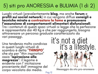 5) siti pro ANORESSIA e BULIMIA (1 di 2)
Luoghi virtuali (prevalentemente blog, ma anche forum e
profili sui social network) in cui vengono diffusi consigli e
tecniche mirate a contrastare la fame e promuovere
l’assunzione di comportamenti alimentari disfunzionali. 
Tra i contenuti di questi spazi virtuali si legge che la perfezione
è rappresentata dai 40 Kg e che per raggiungerla, bisogna
attraversare un percorso graduale caratterizzato da
vari passaggi.
Una tendenza molto condivisa
in questi luoghi virtuali di
scambio è detta "THINSPO”
che sta per “thin inspiration”
ossia “ispirazione alla
magrezza”: il legame è
evidente con l' incitazione
proveniente dall' immagine del
corpo veicolata dai media. Messaggio da sito pro-anoressia
Pag 12
 