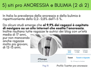 5) siti pro ANORESSIA e BULIMIA (2 di 2)
In Italia la prevalenza della anoressia e della bulimia è
rispettivamente dello 0,2- 0,8% dell'1-5 %. 
Da alcuni studi emerge che al 9,9% dei ragazzi è capitato
di navigare su un sito internet che esalta l’anoressia.
Inoltre risultano tutte ragazze le autrici dei blog con un’età
media di 17 anni,
pur non mancando
anche ragazze
molto più giovani,
di 12-13 anni. 
Profilo Twetter pro anoressiaPag 13
 