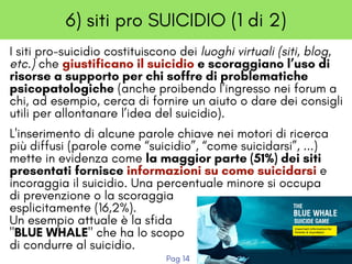 6) siti pro SUICIDIO (1 di 2)
I siti pro-suicidio costituiscono dei luoghi virtuali (siti, blog,
etc.) che giustificano il suicidio e scoraggiano l’uso di
risorse a supporto per chi soffre di problematiche 
psicopatologiche (anche proibendo l’ingresso nei forum a
chi, ad esempio, cerca di fornire un aiuto o dare dei consigli
utili per allontanare l’idea del suicidio). 
L'inserimento di alcune parole chiave nei motori di ricerca
più diffusi (parole come “suicidio”, “come suicidarsi”, ...)
mette in evidenza come la maggior parte (51%) dei siti
presentati fornisce informazioni su come suicidarsi e
incoraggia il suicidio. Una percentuale minore si occupa
di prevenzione o la scoraggia 
esplicitamente (16,2%).
Un esempio attuale è la sfida
"BLUE WHALE" che ha lo scopo
di condurre al suicidio.
Pag 14
 