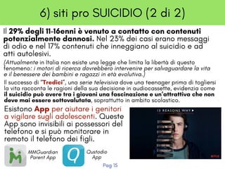 6) siti pro SUICIDIO (2 di 2)
Il 29% degli 11-16enni è venuto a contatto con contenuti
potenzialmente dannosi. Nel 23% dei casi erano messaggi
di odio e nel 17% contenuti che inneggiano al suicidio e ad
atti autolesivi. 
(Attualmente in Italia non esiste una legge che limita la libertà di questo
fenomeno: i motori di ricerca dovrebbero intervenire per salvaguardare la vita
e il benessere dei bambini e ragazzi in età evolutiva.)
Il successo di “Tredici”, una serie televisiva dove una teenager prima di togliersi
la vita racconta le ragioni della sua decisione in audiocassette, evidenzia come
il suicidio può avere tra i giovani una fascinazione e un’attrattiva che non
deve mai essere sottovalutata, soprattutto in ambito scolastico.
Esistono App per aiutare i genitori
a vigilare sugli adolescenti. Queste
App sono invisibili ai possessori del
telefono e si può monitorare in
remoto il telefono dei figli.
Pag 15
MMGuardian
Parent App
Qustodio
App
 