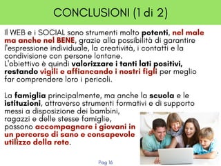 CONCLUSIONI (1 di 2)
Il WEB e i SOCIAL sono strumenti molto potenti, nel male
ma anche nel BENE, grazie alla possibilità di garantire
l'espressione individuale, la creatività, i contatti e la
condivisione con persone lontane.
L'obiettivo è quindi valorizzare i tanti lati positivi,
restando vigili e affiancando i nostri figli per meglio
far comprendere loro i pericoli.
La famiglia principalmente, ma anche la scuola e le
istituzioni, attraverso strumenti formativi e di supporto
messi a disposizione dei bambini,
ragazzi e delle stesse famiglie,
possono accompagnare i giovani in
un percorso di sano e consapevole
utilizzo della rete.
Pag 16
 