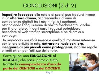 CONCLUSIONI (2 di 2)
Impedire l'accesso alla rete o ai social può tradursi invece
in un ulteriore danno, accrescendo il divario di
competenze digitali tra i nostri figli e i coetanei,
ostacolando l'acquisizione di abilità fondamentali anche
per il loro futuro. In ogni caso i ragazzi potrebbero
accedere al web tramite smartphone e pc di amici o
compagni.
Un approccio possibile invece è quello di mostrare interesse
per le loro attività in rete, entrare nel web con loro,
insegnare ai più piccoli come proteggersi, stabilire regole
e limiti chiari per l'utilizzo della rete.
Serve quindi una EDUCAZIONE al
DIGITALE, che passi, prima di tutto,
tramite la consapevolezza d'uso da
parte dei GENITORI e dei DOCENTI.
Pag 17
 