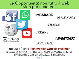 IMPARARE
Le Opportunità: non tutto il web
vien per nuocere!
COMUNICARE
CREARE
DIVERTIRSI
LAVORARE
INTERNET È UNO STRUMENTO MOLTO POTENTE,
RICCO DI OPPORTUNITÀ CHE NON DEVONO ESSERE
SPRECATE CON UN UTILIZZO SBAGLIATO
INFORMARSI
Pag 2
 