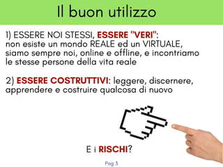 1) ESSERE NOI STESSI, ESSERE "VERI":
non esiste un mondo REALE ed un VIRTUALE,
siamo sempre noi, online e offline, e incontriamo
le stesse persone della vita reale
Il buon utilizzo
2) ESSERE COSTRUTTIVI: leggere, discernere,
apprendere e costruire qualcosa di nuovo
E i RISCHI?
Pag 3
 