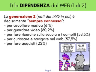 1) la DIPENDENZA dal WEB (1 di 2)
La generazione Z (nati dal 1995 in poi) è
decisamente “sempre connessa”:
- per ascoltare musica (61%) 
- per guardare video (60,2%) 
- per fare ricerche sulla scuola e i compiti (58,3%) 
- per curiosare e navigare nel web (57,3%) 
- per fare acquisti (22%)
Pag 4
 