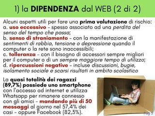 1) la DIPENDENZA dal WEB (2 di 2)
Alcuni aspetti utili per fare una prima valutazione di rischio:
a. uso eccessivo – spesso associato ad una perdita del
senso del tempo che passa; 
b. senso di straniamento – con la manifestazione di
sentimenti di rabbia, tensione o depressione quando il
computer o la rete sono inaccessibili;
c. tolleranza – con il bisogno di accessori sempre migliori
per il computer o di un sempre maggiore tempo di utilizzo; 
d. ripercussioni negative – incluse discussioni, bugie,
isolamento sociale e scarsi risultati in ambito scolastico
La quasi totalità dei ragazzi
(89,7%) possiede uno smartphone
con l’accesso ad internet e utilizza
Whatsapp per rimanere connesso
con gli amici - mandando più di 50
messaggi al giorno nel 57,4% dei
casi - oppure Facebook (82,3%). Pag 5
 