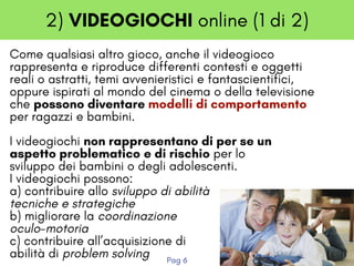 2) VIDEOGIOCHI online (1 di 2)
Come qualsiasi altro gioco, anche il videogioco
rappresenta e riproduce differenti contesti e oggetti
reali o astratti, temi avvenieristici e fantascientifici,
oppure ispirati al mondo del cinema o della televisione
che possono diventare modelli di comportamento
per ragazzi e bambini.
I videogiochi non rappresentano di per se un
aspetto problematico e di rischio per lo
sviluppo dei bambini o degli adolescenti.  
I videogiochi possono:
a) contribuire allo sviluppo di abilità
tecniche e strategiche 
b) migliorare la coordinazione
oculo-motoria 
c) contribuire all’acquisizione di
abilità di problem solving 
Pag 6
 