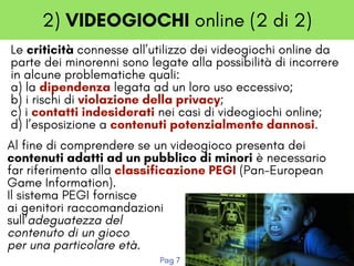2) VIDEOGIOCHI online (2 di 2)
Le criticità connesse all’utilizzo dei videogiochi online da
parte dei minorenni sono legate alla possibilità di incorrere
in alcune problematiche quali:
a) la dipendenza legata ad un loro uso eccessivo;
b) i rischi di violazione della privacy;
c) i contatti indesiderati nei casi di videogiochi online;
d) l’esposizione a contenuti potenzialmente dannosi. 
Al fine di comprendere se un videogioco presenta dei
contenuti adatti ad un pubblico di minori è necessario
far riferimento alla classificazione PEGI (Pan-European 
Game Information).
Il sistema PEGI fornisce
ai genitori raccomandazioni 
sull’adeguatezza del
contenuto di un gioco
per una particolare età.
Pag 7
 