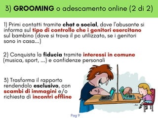 3) GROOMING o adescamento online (2 di 2)
1) Primi contatti tramite chat o social, dove l'abusante si
informa sul tipo di controllo che i genitori esercitano
sul bambino (dove si trova il pc utilizzato, se i genitori
sono in casa...)
2) Conquista la fiducia tramite interessi in comune
(musica, sport, ...) e confidenze personali
3) Trasforma il rapporto
rendendolo esclusivo, con
scambi di immagini e/o
richiesta di incontri offline
Pag 9
 