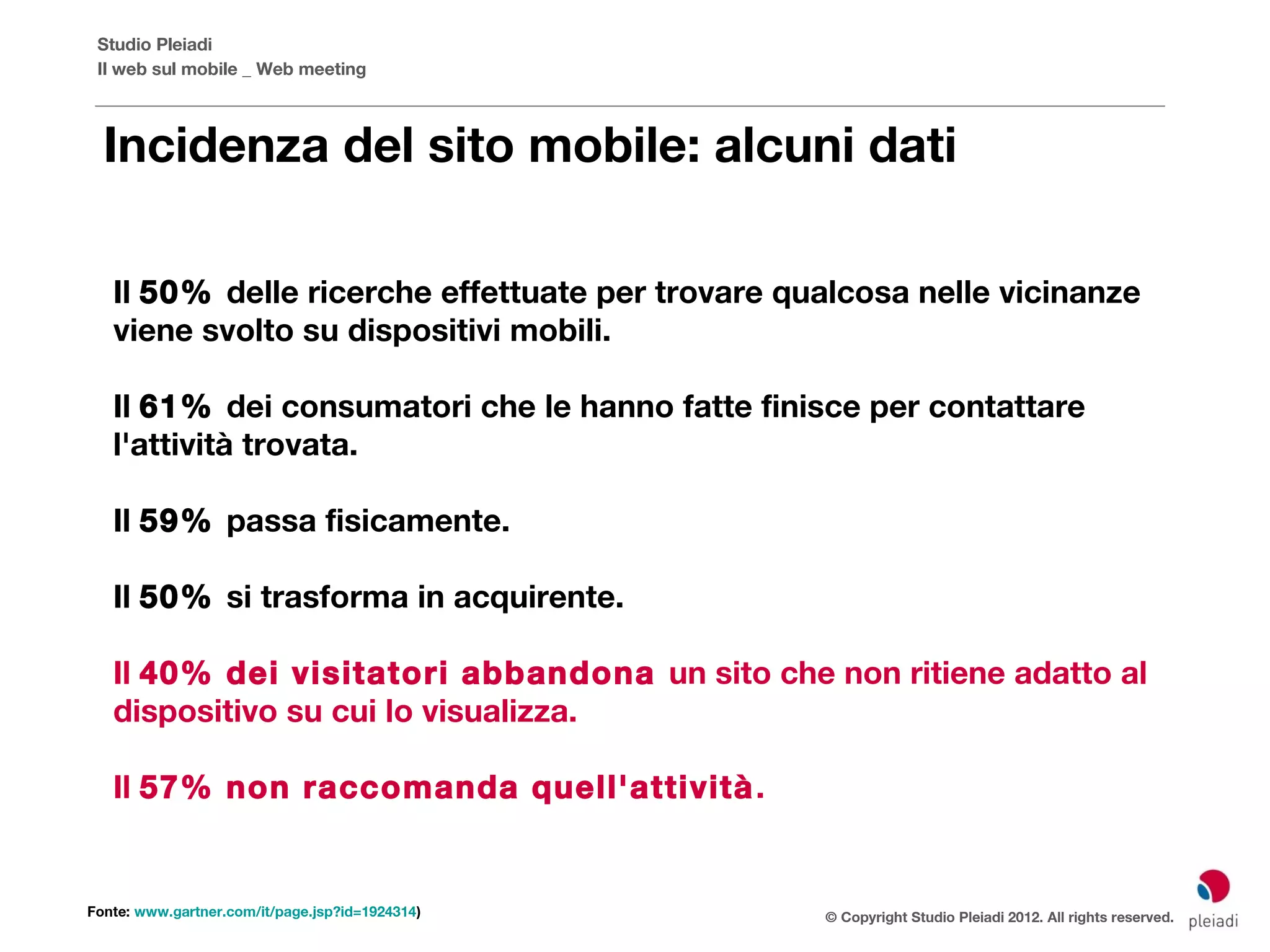Studio Pleiadi
 Il web sul mobile _ Web meeting



  Incidenza del sito mobile: alcuni dati

   Il 50% delle ricerche effettuate per trovare qualcosa nelle vicinanze
   viene svolto su dispositivi mobili.

   Il 61% dei consumatori che le hanno fatte finisce per contattare
   l'attività trovata.

   Il 59% passa fisicamente.

   Il 50% si trasforma in acquirente.

   Il 40% dei visitatori abbandona un sito che non ritiene adatto al
   dispositivo su cui lo visualizza.

   Il 57% non raccomanda quell'attività .


Fonte: www.gartner.com/it/page.jsp?id=1924314)    © Copyright Studio Pleiadi 2012. All rights reserved.
 