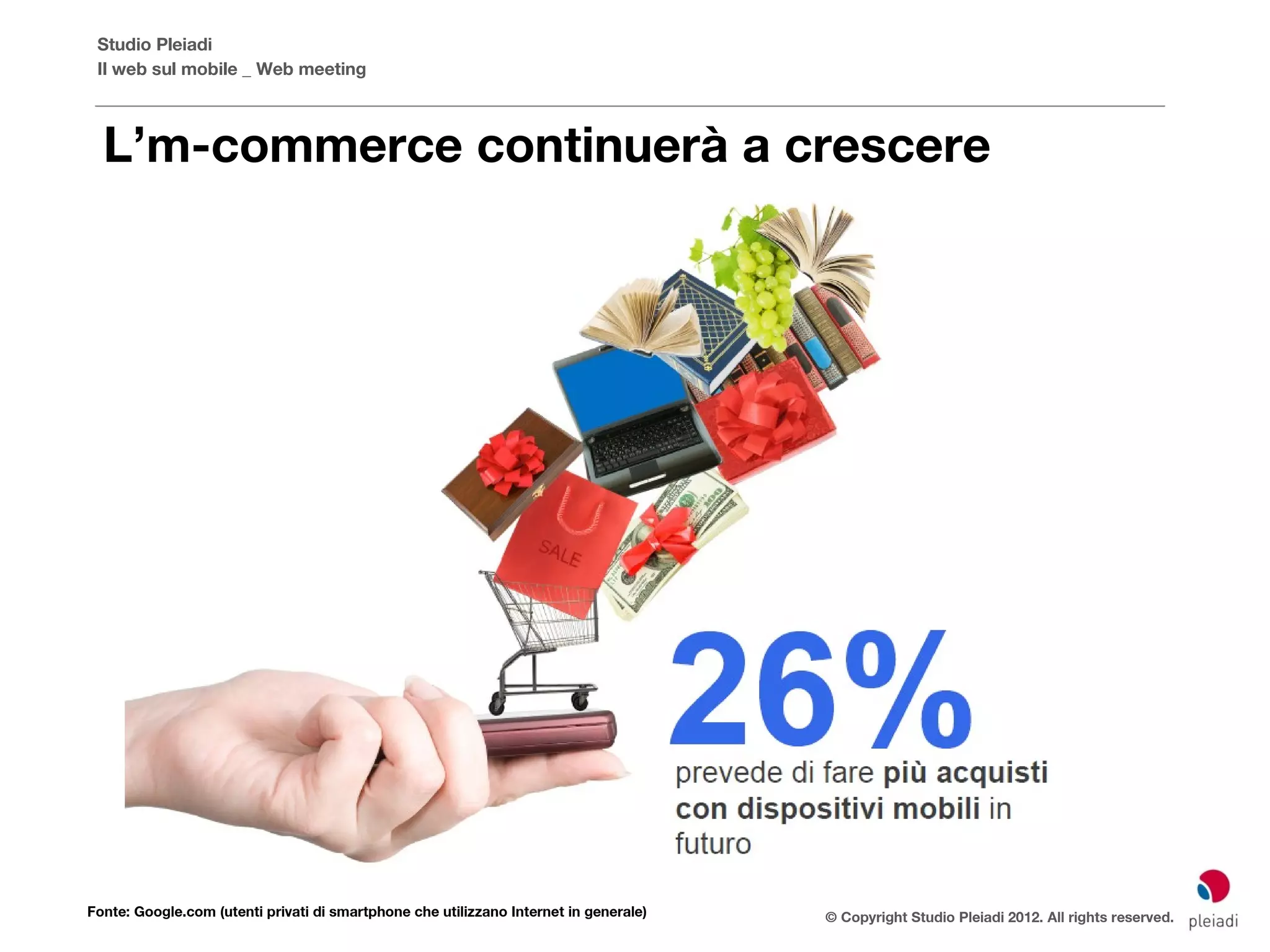 Studio Pleiadi
 Il web sul mobile _ Web meeting



  L’m-commerce continuerà a crescere




Fonte: Google.com (utenti privati di smartphone che utilizzano Internet in generale)   © Copyright Studio Pleiadi 2012. All rights reserved.
 
