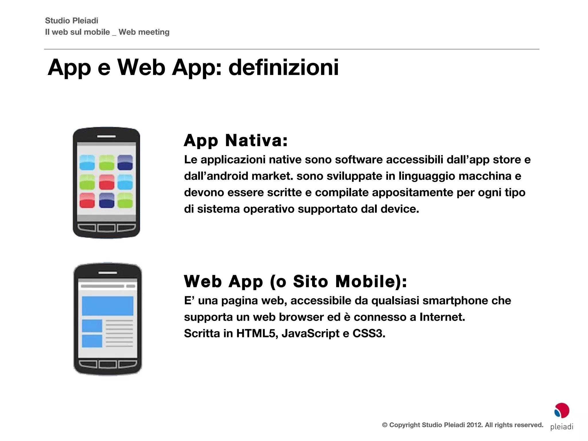 Studio Pleiadi
Il web sul mobile _ Web meeting



App e Web App: definizioni


                                  App Nativa:
                                  Le applicazioni native sono software accessibili dall’app store e
                                  dall’android market. sono sviluppate in linguaggio macchina e
                                  devono essere scritte e compilate appositamente per ogni tipo
                                  di sistema operativo supportato dal device.




                                  Web App (o Sito Mobile):
                                  E’ una pagina web, accessibile da qualsiasi smartphone che
                                  supporta un web browser ed è connesso a Internet.
                                  Scritta in HTML5, JavaScript e CSS3.




                                                                       © Copyright Studio Pleiadi 2012. All rights reserved.
 