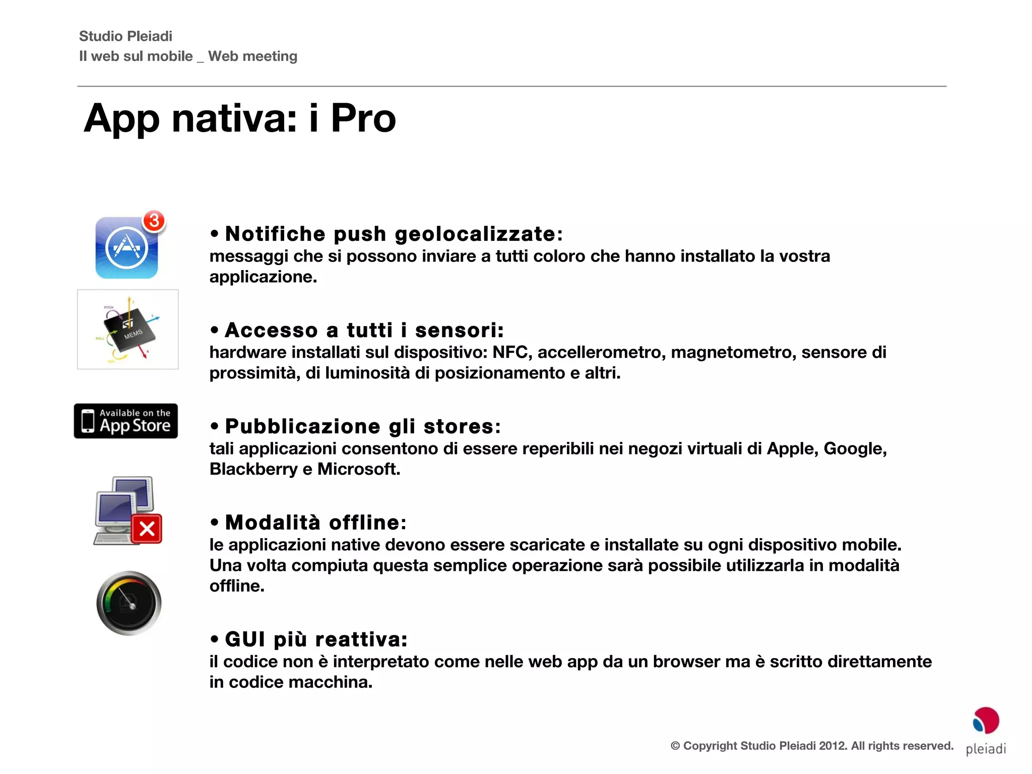 Studio Pleiadi
Il web sul mobile _ Web meeting



App nativa: i Pro

                  • Notifiche push geolocalizzate :
                  messaggi che si possono inviare a tutti coloro che hanno installato la vostra
                  applicazione.


                  • Accesso a tutti i sensori:
                  hardware installati sul dispositivo: NFC, accellerometro, magnetometro, sensore di
                  prossimità, di luminosità di posizionamento e altri.


                  • Pubblicazione gli stores :
                  tali applicazioni consentono di essere reperibili nei negozi virtuali di Apple, Google,
                  Blackberry e Microsoft.


                  • Modalità offline:
                  le applicazioni native devono essere scaricate e installate su ogni dispositivo mobile.
                  Una volta compiuta questa semplice operazione sarà possibile utilizzarla in modalità
                  offline.


                  • GUI più reattiva:
                  il codice non è interpretato come nelle web app da un browser ma è scritto direttamente
                  in codice macchina.


                                                                             © Copyright Studio Pleiadi 2012. All rights reserved.
 