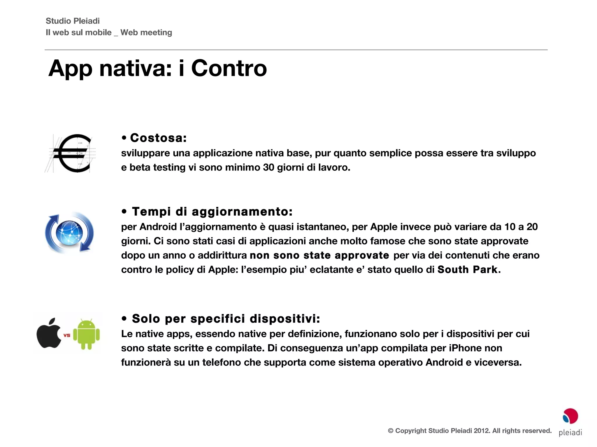 Studio Pleiadi
Il web sul mobile _ Web meeting



App nativa: i Contro

                  • Costosa:
                  sviluppare una applicazione nativa base, pur quanto semplice possa essere tra sviluppo
                  e beta testing vi sono minimo 30 giorni di lavoro.



                  • Tempi di aggiornamento:
                  per Android l’aggiornamento è quasi istantaneo, per Apple invece può variare da 10 a 20
                  giorni. Ci sono stati casi di applicazioni anche molto famose che sono state approvate
                  dopo un anno o addirittura non sono state approvate per via dei contenuti che erano
                  contro le policy di Apple: l’esempio piu’ eclatante e’ stato quello di South Park.




                  • Solo per specifici dispositivi:
                  Le native apps, essendo native per definizione, funzionano solo per i dispositivi  per cui
                  sono state scritte e compilate. Di conseguenza un’app compilata per iPhone non
                  funzionerà su un telefono che supporta come sistema operativo Android e viceversa.




                                                                            © Copyright Studio Pleiadi 2012. All rights reserved.
 