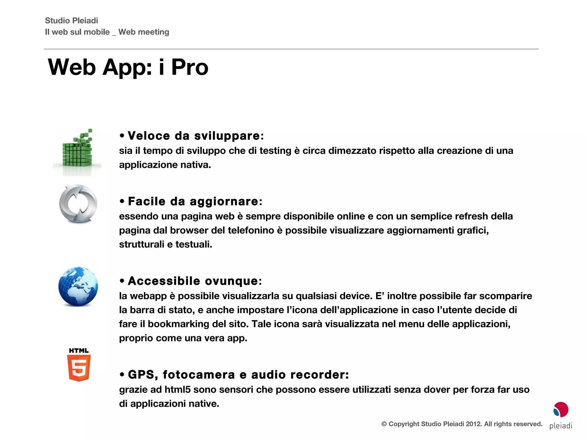 Studio Pleiadi
Il web sul mobile _ Web meeting



Web App: i Pro

                  • Veloce da sviluppare :
                  sia il tempo di sviluppo che di testing è circa dimezzato rispetto alla creazione di una
                  applicazione nativa.


                  • Facile da aggiornare :
                  essendo una pagina web è sempre disponibile online e con un semplice refresh della
                  pagina dal browser del telefonino è possibile visualizzare aggiornamenti grafici,
                  strutturali e testuali.


                  • Accessibile ovunque :
                  la webapp è possibile visualizzarla su qualsiasi device. E’ inoltre possibile far scomparire
                  la barra di stato, e anche impostare l’icona dell’applicazione in caso l’utente decide di
                  fare il bookmarking del sito. Tale icona sarà visualizzata nel menu delle applicazioni,
                  proprio come una vera app.


                  • GPS, fotocamera e audio recorder:
                  grazie ad html5 sono sensori che possono essere utilizzati senza dover per forza far uso
                  di applicazioni native.
                                                                            © Copyright Studio Pleiadi 2012. All rights reserved.
 