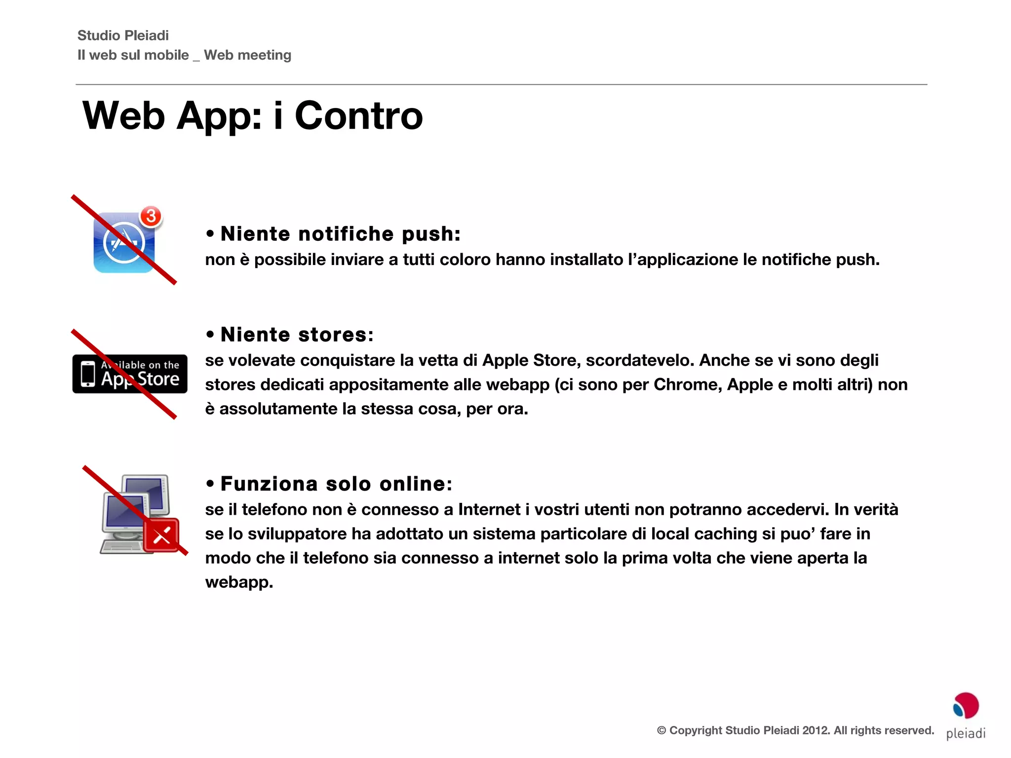 Studio Pleiadi
Il web sul mobile _ Web meeting



Web App: i Contro

                  • Niente notifiche push:
                  non è possibile inviare a tutti coloro hanno installato l’applicazione le notifiche push.



                  • Niente stores :
                  se volevate conquistare la vetta di Apple Store, scordatevelo. Anche se vi sono degli
                  stores dedicati appositamente alle webapp (ci sono per Chrome, Apple e molti altri) non
                  è assolutamente la stessa cosa, per ora.



                  • Funziona solo online :
                  se il telefono non è connesso a Internet i vostri utenti non potranno accedervi. In verità
                  se lo sviluppatore ha adottato un sistema particolare di local caching si puo’ fare in
                  modo che il telefono sia connesso a internet solo la prima volta che viene aperta la
                  webapp.




                                                                             © Copyright Studio Pleiadi 2012. All rights reserved.
 