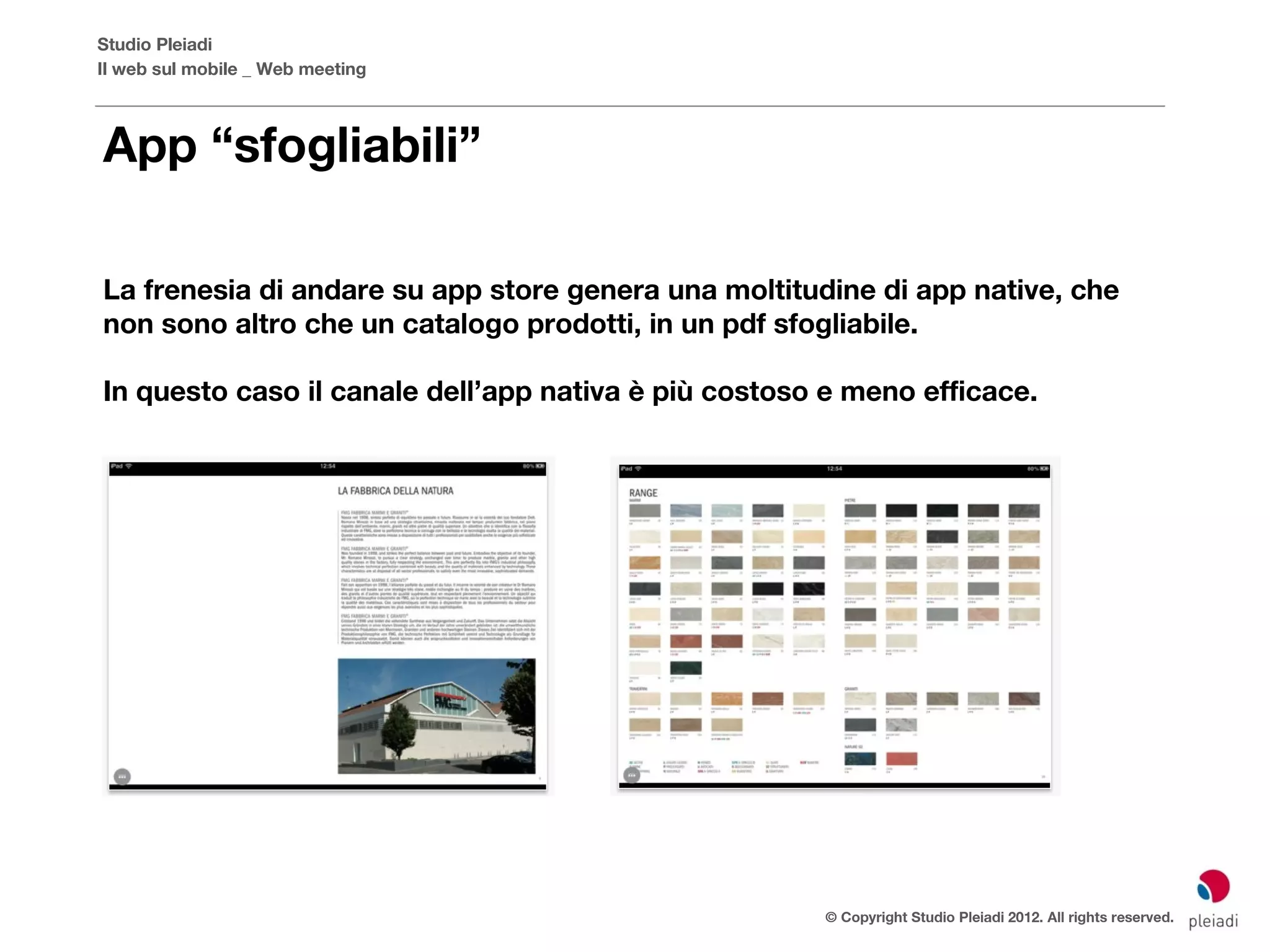 Studio Pleiadi
Il web sul mobile _ Web meeting



App “sfogliabili”

La frenesia di andare su app store genera una moltitudine di app native, che
non sono altro che un catalogo prodotti, in un pdf sfogliabile.

In questo caso il canale dell’app nativa è più costoso e meno efficace.




                                                      © Copyright Studio Pleiadi 2012. All rights reserved.
 