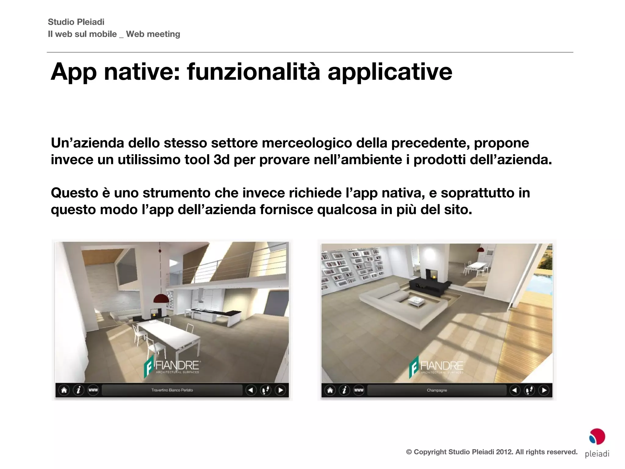 Studio Pleiadi
Il web sul mobile _ Web meeting



App native: funzionalità applicative

Un’azienda dello stesso settore merceologico della precedente, propone
invece un utilissimo tool 3d per provare nell’ambiente i prodotti dell’azienda.

Questo è uno strumento che invece richiede l’app nativa, e soprattutto in
questo modo l’app dell’azienda fornisce qualcosa in più del sito.




                                                        © Copyright Studio Pleiadi 2012. All rights reserved.
 