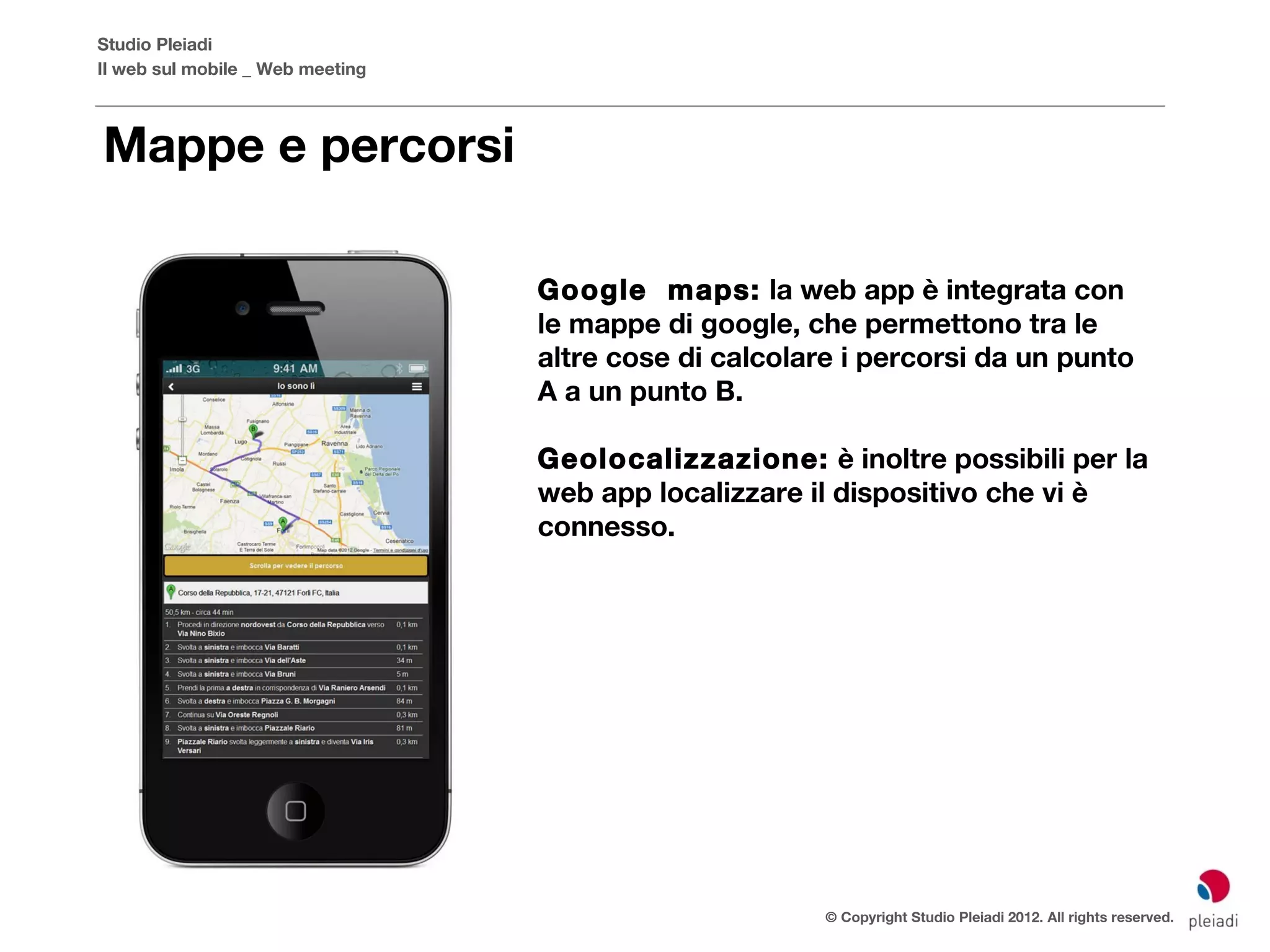 Studio Pleiadi
Il web sul mobile _ Web meeting



Mappe e percorsi

                                  Google maps: la web app è integrata con
                                  le mappe di google, che permettono tra le
                                  altre cose di calcolare i percorsi da un punto
                                  A a un punto B.

                                  Geolocalizzazione: è inoltre possibili per la
                                  web app localizzare il dispositivo che vi è
                                  connesso.




                                                        © Copyright Studio Pleiadi 2012. All rights reserved.
 