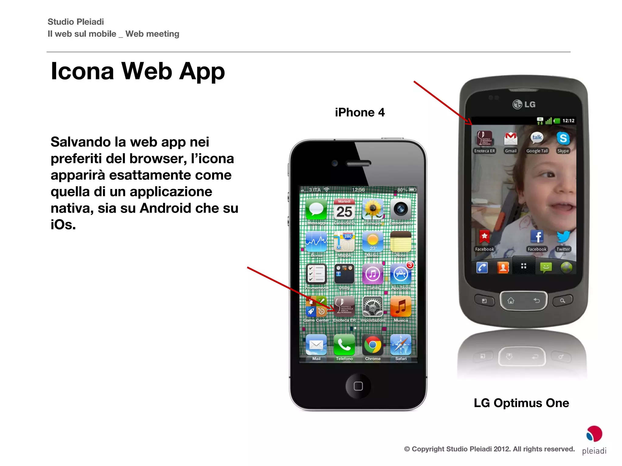 Studio Pleiadi
Il web sul mobile _ Web meeting



Icona Web App
                                  iPhone 4

Salvando la web app nei
preferiti del browser, l’icona
apparirà esattamente come
quella di un applicazione
nativa, sia su Android che su
iOs.




                                                                  LG Optimus One


                                             © Copyright Studio Pleiadi 2012. All rights reserved.
 