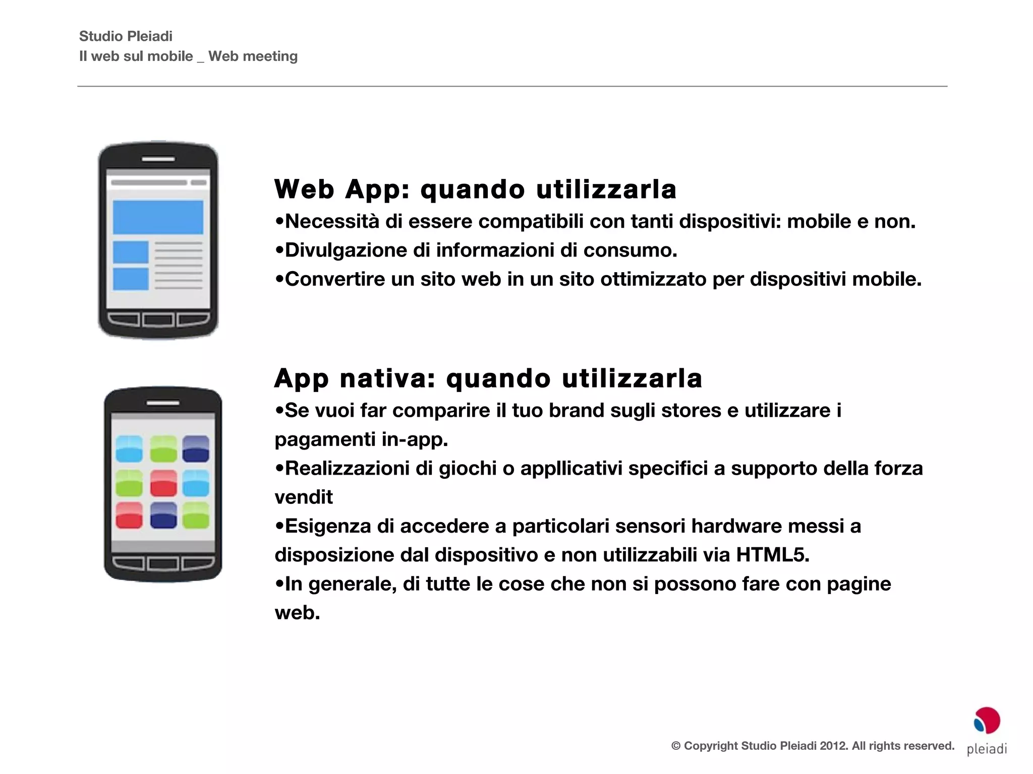 Studio Pleiadi
Il web sul mobile _ Web meeting




                           Web App: quando utilizzarla
                           •Necessità di essere compatibili con tanti dispositivi: mobile e non.
                           •Divulgazione di informazioni di consumo.
                           •Convertire un sito web in un sito ottimizzato per dispositivi mobile.




                           App nativa: quando utilizzarla
                           •Se vuoi far comparire il tuo brand sugli stores e utilizzare i
                           pagamenti in-app.
                           •Realizzazioni di giochi o appllicativi specifici a supporto della forza
                           vendit
                           •Esigenza di accedere a particolari sensori hardware messi a
                           disposizione dal dispositivo e non utilizzabili via HTML5.
                           •In generale, di tutte le cose che non si possono fare con pagine
                           web.




                                                                       © Copyright Studio Pleiadi 2012. All rights reserved.
 