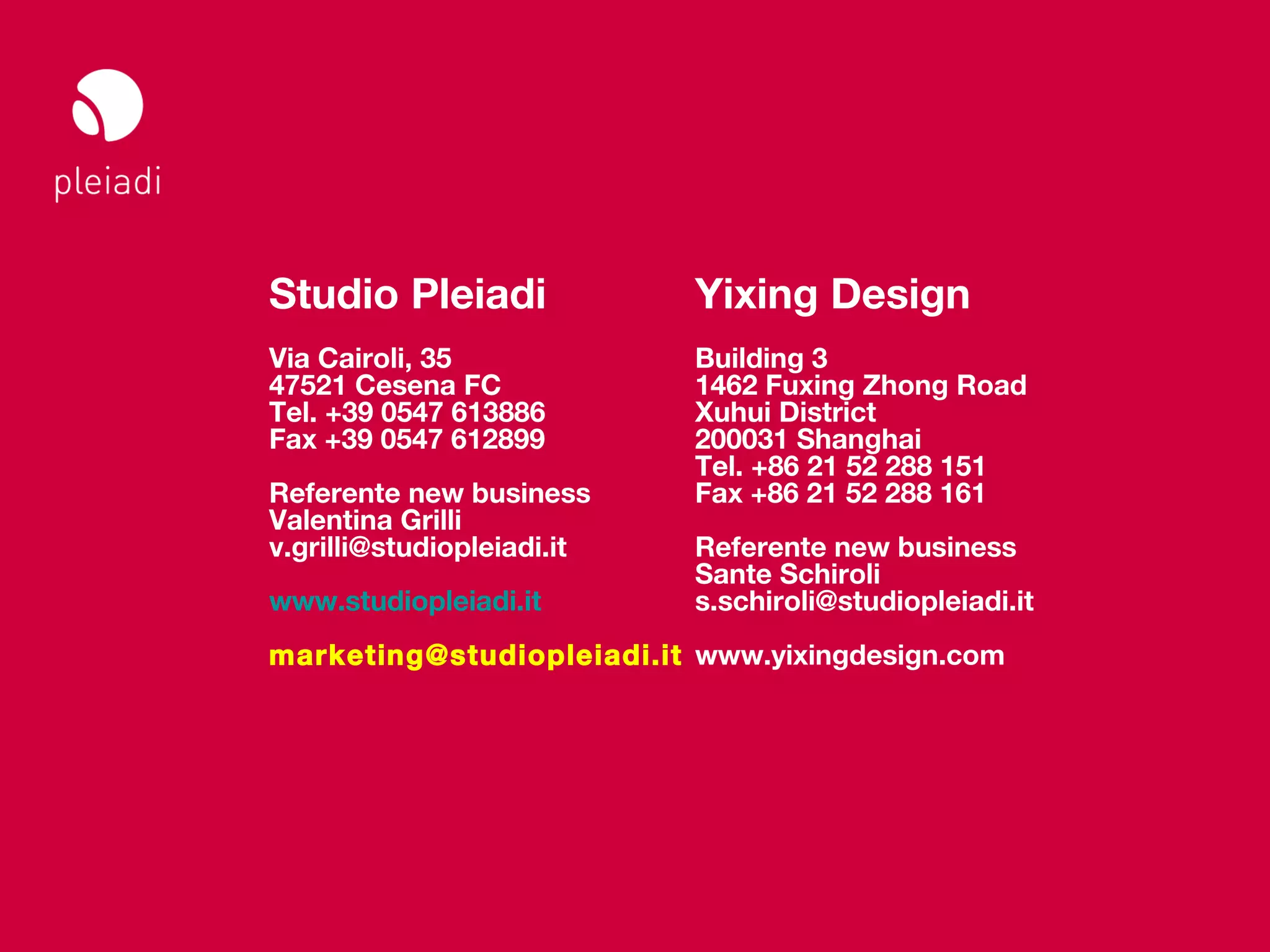 Studio Pleiadi
Il web sul mobile _ Web meeting




                   Studio Pleiadi              Yixing Design
                   Via Cairoli, 35             Building 3
                   47521 Cesena FC             1462 Fuxing Zhong Road
                   Tel. +39 0547 613886        Xuhui District
                   Fax +39 0547 612899         200031 Shanghai
                                               Tel. +86 21 52 288 151
                   Referente new business      Fax +86 21 52 288 161
                   Valentina Grilli
                   v.grilli@studiopleiadi.it   Referente new business
                                               Sante Schiroli
                   www.studiopleiadi.it        s.schiroli@studiopleiadi.it
                   marketing@studiopleiadi.it www.yixingdesign.com




                                                         © Copyright Studio Pleiadi 2012. All rights reserved.
 