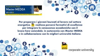 Per preparare i giovani laureati al lavoro nel settore
energetico, realizza percorsi formativi di eccellenza
per integrare le conoscenze accademiche con il
know-how aziendale, in autonomia con Master MEDEA
e in collaborazione con le migliori università italiane.
 
