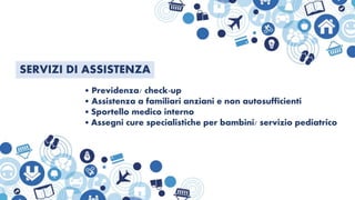 SERVIZI DI ASSISTENZA
• Previdenza/ check-up
• Assistenza a familiari anziani e non autosufficienti
• Sportello medico interno
• Assegni cure specialistiche per bambini/ servizio pediatrico
 
