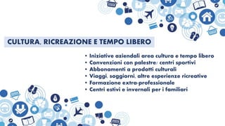 CULTURA, RICREAZIONE E TEMPO LIBERO
• Iniziative aziendali area cultura e tempo libero
• Convenzioni con palestre/ centri sportivi
• Abbonamenti a prodotti culturali
• Viaggi, soggiorni, altre esperienze ricreative
• Formazione extra-professionale
• Centri estivi e invernali per i familiari
 