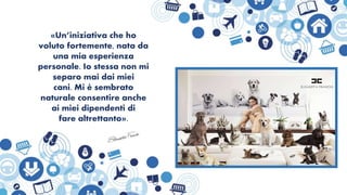 «Un’iniziativa che ho
voluto fortemente, nata da
una mia esperienza
personale. Io stessa non mi
separo mai dai miei
cani. Mi è sembrato
naturale consentire anche
ai miei dipendenti di
fare altrettanto».
 