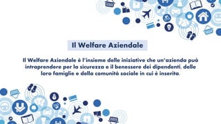 Il Welfare Aziendale è l’insieme delle iniziative che un’azienda può
intraprendere per la sicurezza e il benessere dei dipendenti, delle
loro famiglie e della comunità sociale in cui è inserita.
Il Welfare Aziendale
 