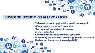 SOSTEGNO ECONOMICO AI LAVORATORI
• Ticket restaurant aggiuntivi a quelli contrattuali
• Alloggi gratis o a prezzi agevolati
• Convenzioni con ristoranti/ mense
• Mensa aziendale
• Convenzioni per acquisto beni consumo
• Prestito agevolato, microcredito, garanzie per mutui
• Rimborso abbonamenti mezzi pubblici
 