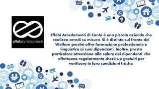 Effebi Arredamenti di Cantù è una piccola azienda che
realizza arredi su misura. Si è distinta sul fronte del
Welfare perché offre formazione professionale e
linguistica ai suoi dipendenti. Inoltre, presta
particolare attenzione alla salute dei dipendenti, che
effettuano regolarmente check-up gratuiti per
verificare le loro condizioni fisiche.
 