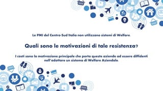 Le PMI del Centro-Sud Italia non utilizzano sistemi di Welfare.
Quali sono le motivazioni di tale resistenza?
I costi sono la motivazione principale che porta queste aziende ad essere diffidenti
nell’adottare un sistema di Welfare Aziendale.
 