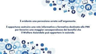 È evidente una percezione errata sull’argomento.
È opportuno costruire una rete informativa e formativa destinata alle PMI
per favorire una maggior consapevolezza dei benefici che
il Welfare Aziendale può apportare in azienda.
 